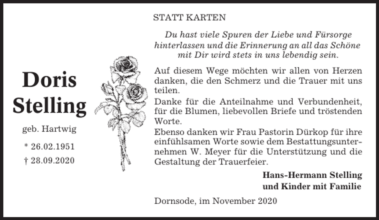 <p>STATT KARTEN<br />Du hast viele Spuren der Liebe und Fürsorge<br />hinterlassen und die Erinnerung an all das Schöne<br />mit Dir wird stets in uns lebendig sein.</p><p>Doris<br />Stelling<br />geb. Hartwig<br />* 26.02.1951<br />† 28.09.2020</p><p>Auf diesem Wege möchten wir allen von Herzen<br />danken, die den Schmerz und die Trauer mit uns<br />teilen.<br />Danke für die Anteilnahme und Verbundenheit,<br />für die Blumen, liebevollen Briefe und tröstenden<br />Worte.<br />Ebenso danken wir Frau Pastorin Dürkop für ihre<br />einfühlsamen Worte sowie dem Bestattungsunternehmen W. Meyer für die Unterstützung und die<br />Gestaltung der Trauerfeier.<br />Hans-Hermann Stelling<br />und Kinder mit Familie<br />Dornsode, im November 2020</p>