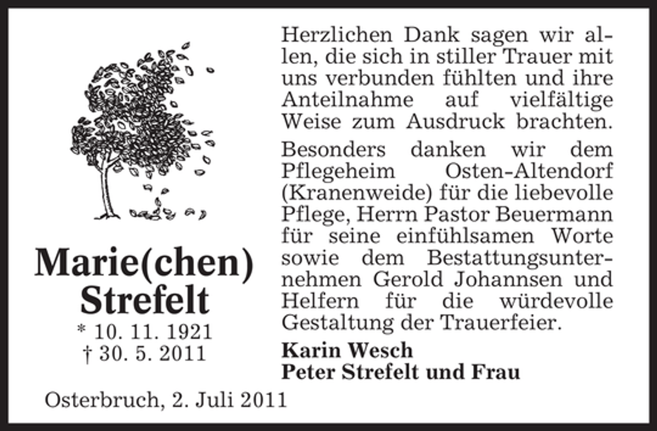 <p>Herzlichen Dank sagen wir allen, die sich in stiller Trauer mit<br />uns verbunden fühlten und ihre<br />Anteilnahme auf vielfältige<br />Weise zum Ausdruck brachten.<br />Besonders danken wir dem<br />Pflegeheim<br />Osten-Altendorf<br />(Kranenweide) für die liebevolle<br />Pflege, Herrn Pastor Beuermann<br />für seine einfühlsamen Worte<br />sowie dem Bestattungsunternehmen Gerold Johannsen und<br />Helfern für die würdevolle<br />Gestaltung der Trauerfeier.<br />* 10. 11. 1921<br />Karin Wesch<br />† 30. 5. 2011<br />Peter Strefelt und Frau<br />Osterbruch, 2. Juli 2011</p><p>Marie(chen)<br />Strefelt</p>