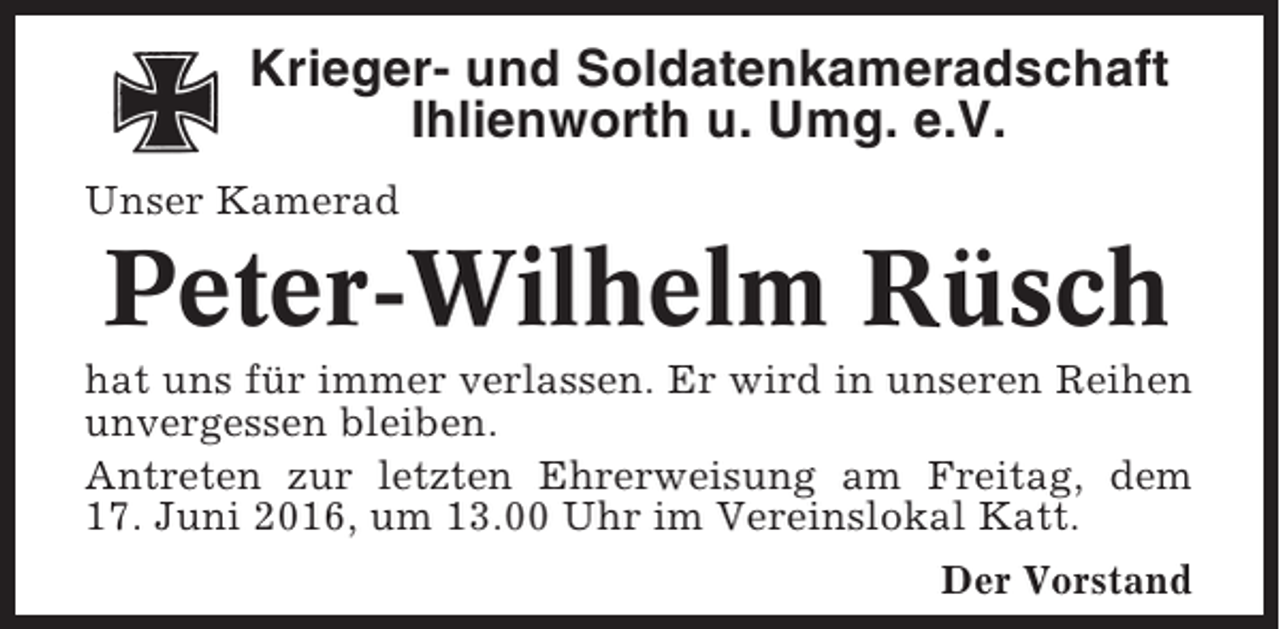 <p>Krieger- und Soldatenkameradschaft<br />Ihlienworth u. Umg. e.V.<br />Unser Kamerad</p><p>Peter-Wilhelm Rüsch<br />hat uns für immer verlassen. Er wird in unseren Reihen<br />unvergessen bleiben.<br />Antreten zur letzten Ehrerweisung am Freitag, dem<br />17. Juni 2016, um 13.00 Uhr im Vereinslokal Katt.<br />Der Vorstand</p>