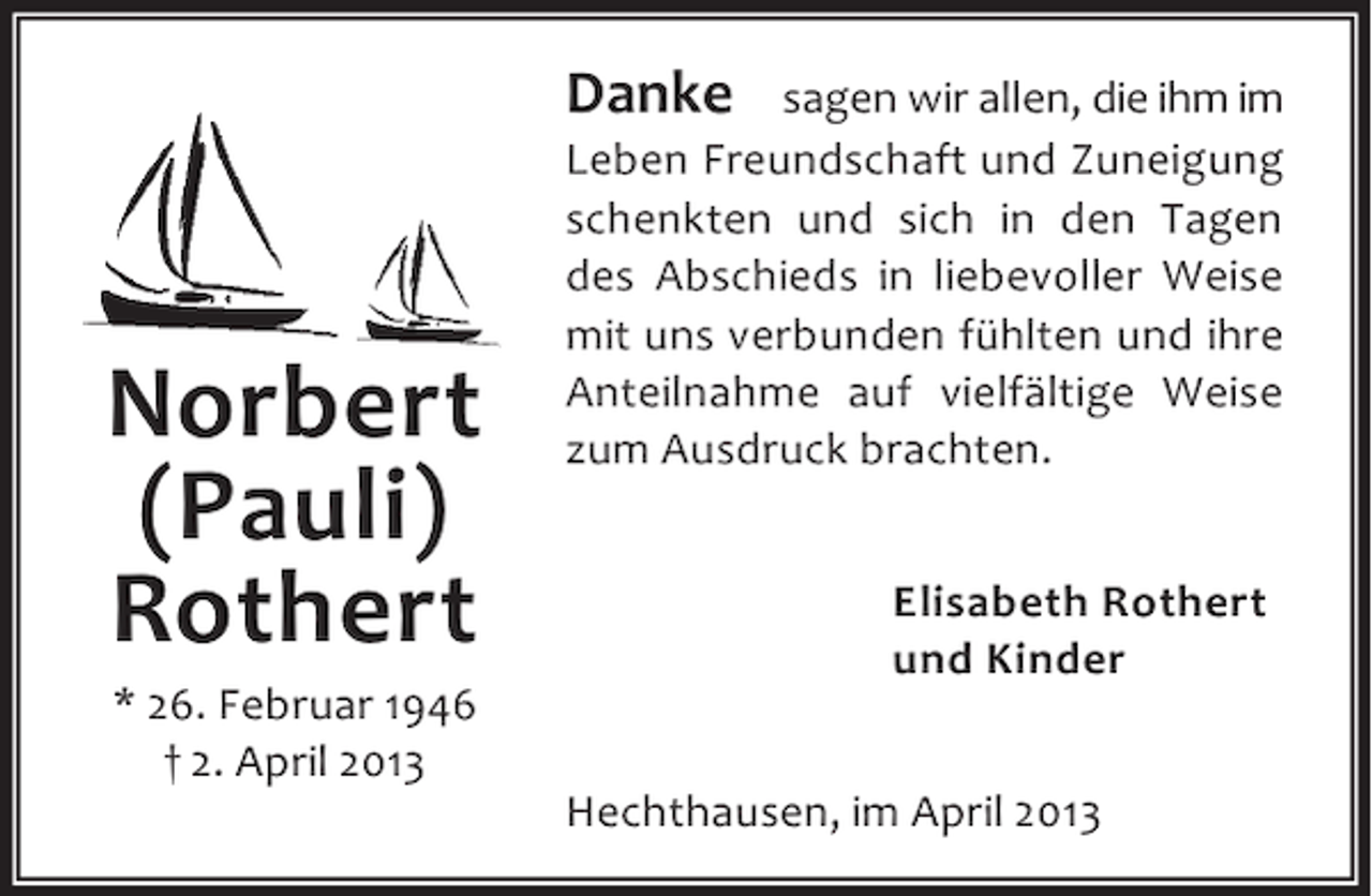 <p>Danke</p><p>Norbert<br />(Pauli)<br />Rothert<br />* 26. Februar 1946<br />† 2. April 2013</p><p>sagen wir allen, die ihm im<br />Leben Freundschaft und Zuneigung<br />schenkten und sich in den Tagen<br />des Abschieds in liebevoller Weise<br />mit uns verbunden fühlten und ihre<br />Anteilnahme auf vielfältige Weise<br />zum Ausdruck brachten.<br />Elisabeth Rothert<br />und Kinder<br />Hechthausen, im April 2013</p>