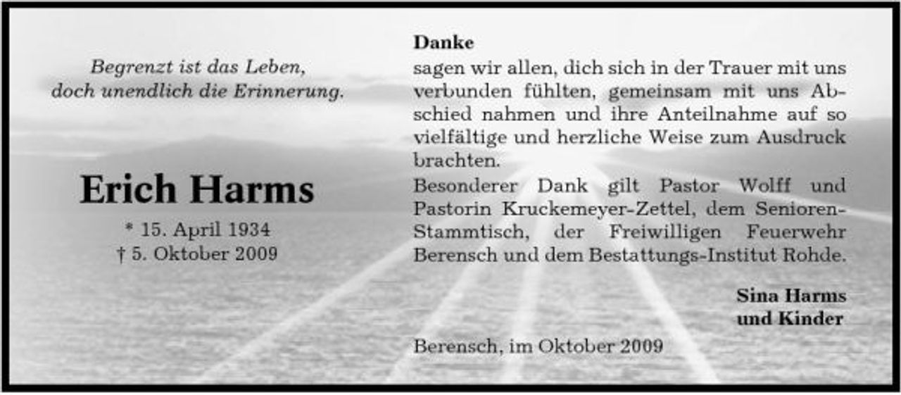 <p>Begrenzt ist das Leben, doch unendlich die Erinnerung.</p><p>Erich Harms<br />* 15. April 1934 † 5. Oktober 2009</p><p>Danke sagen wir allen, dich sich in der Trauer mit uns verbunden fühlten, gemeinsam mit uns Abschied nahmen und ihre Anteilnahme auf so vielfältige und herzliche Weise zum Ausdruck brachten. Besonderer Dank gilt Pastor Wolff und Pastorin Kruckemeyer-Zettel, dem SeniorenStammtisch, der Freiwilligen Feuerwehr Berensch und dem Bestattungs-Institut Rohde. Sina Harms und Kinder Berensch, im Oktober 2009</p>