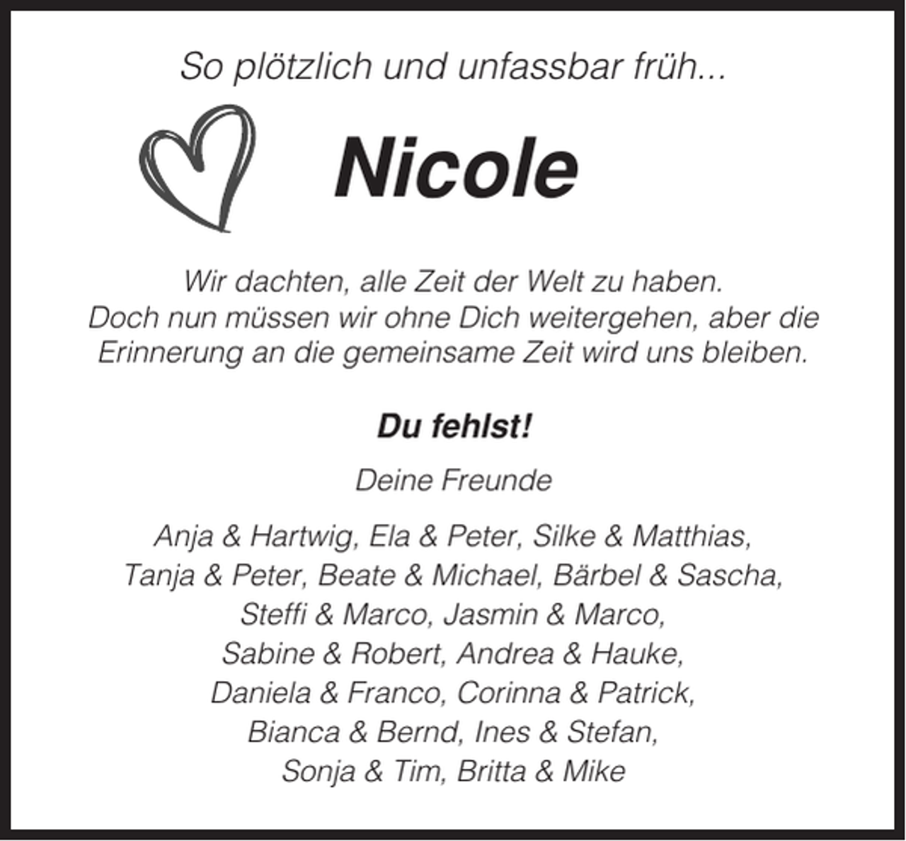 <p>So plötzlich und unfassbar früh...</p><p>Nicole<br />Wir dachten, alle Zeit der Welt zu haben.<br />Doch nun müssen wir ohne Dich weitergehen, aber die<br />Erinnerung an die gemeinsame Zeit wird uns bleiben.</p><p>Du fehlst!<br />Deine Freunde<br />Anja &amp; Hartwig, Ela &amp; Peter, Silke &amp; Matthias,<br />Tanja &amp; Peter, Beate &amp; Michael, Bärbel &amp; Sascha,<br />Steffi &amp; Marco, Jasmin &amp; Marco,<br />Sabine &amp; Robert, Andrea &amp; Hauke,<br />Daniela &amp; Franco, Corinna &amp; Patrick,<br />Bianca &amp; Bernd, Ines &amp; Stefan,<br />Sonja &amp; Tim, Britta &amp; Mike</p>