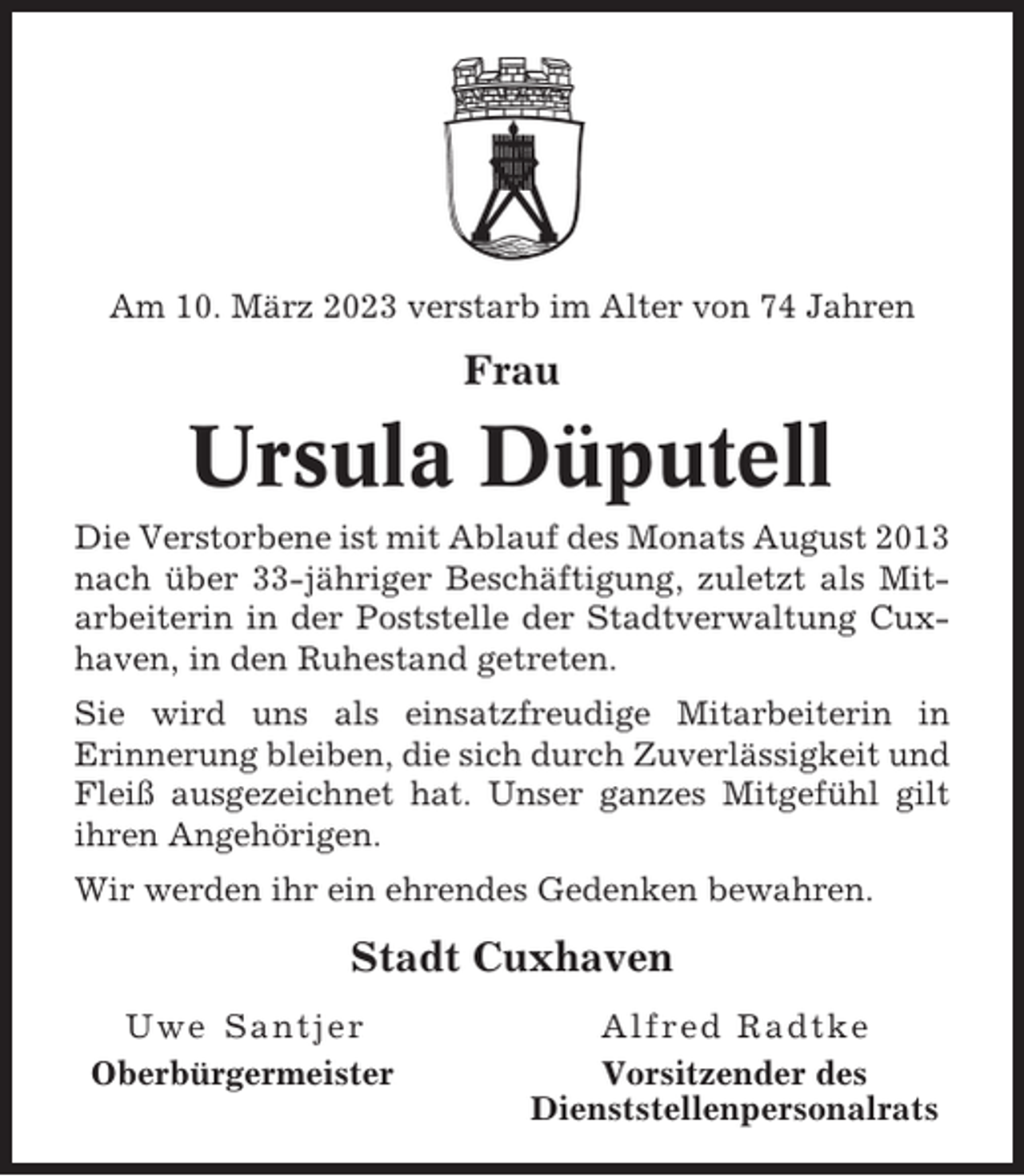 <p>Am 10. März 2023 verstarb im Alter von 74 Jahren</p><p>Frau</p><p>Ursula Düputell<br />Die Verstorbene ist mit Ablauf des Monats August 2013<br />nach über 33-jähriger Beschäftigung, zuletzt als Mitarbeiterin in der Poststelle der Stadtverwaltung Cuxhaven, in den Ruhestand getreten.<br />Sie wird uns als einsatzfreudige Mitarbeiterin in<br />Erinnerung bleiben, die sich durch Zuverlässigkeit und<br />Fleiß ausgezeichnet hat. Unser ganzes Mitgefühl gilt<br />ihren Angehörigen.<br />Wir werden ihr ein ehrendes Gedenken bewahren.</p><p>Stadt Cuxhaven<br />Uwe Santjer<br />Oberbürgermeister</p><p>Alfred Radtke<br />Vorsitzender des<br />Dienststellenpersonalrats</p>