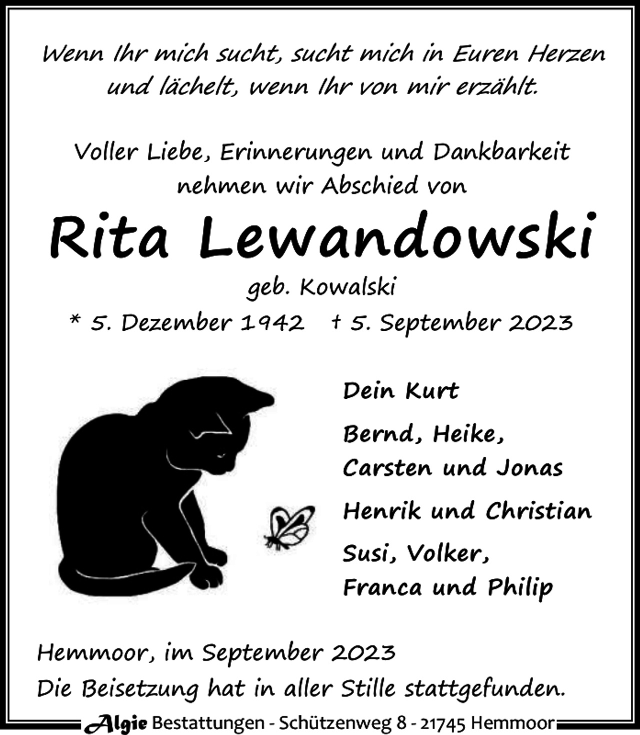 <p>Wenn Ihr mich sucht, sucht mich in Euren Herzen<br />und lächelt, wenn Ihr von mir erzählt.<br />Voller Liebe, Erinnerungen und Dankbarkeit<br />nehmen wir Abschied von</p><p>Rita Lewandowski<br />geb. Kowalski</p><p>* 5. Dezember 1942</p><p>† 5. September 2023<br />Dein Kurt<br />Bernd, Heike,<br />Carsten und Jonas<br />Henrik und Christian<br />Susi, Volker,<br />Franca und Philip</p><p>Hemmoor, im September 2023<br />Die Beisetzung hat in aller Stille stattgefunden.<br />Algie Bestattungen - Schützenweg 8 - 21745 Hemmoor</p>