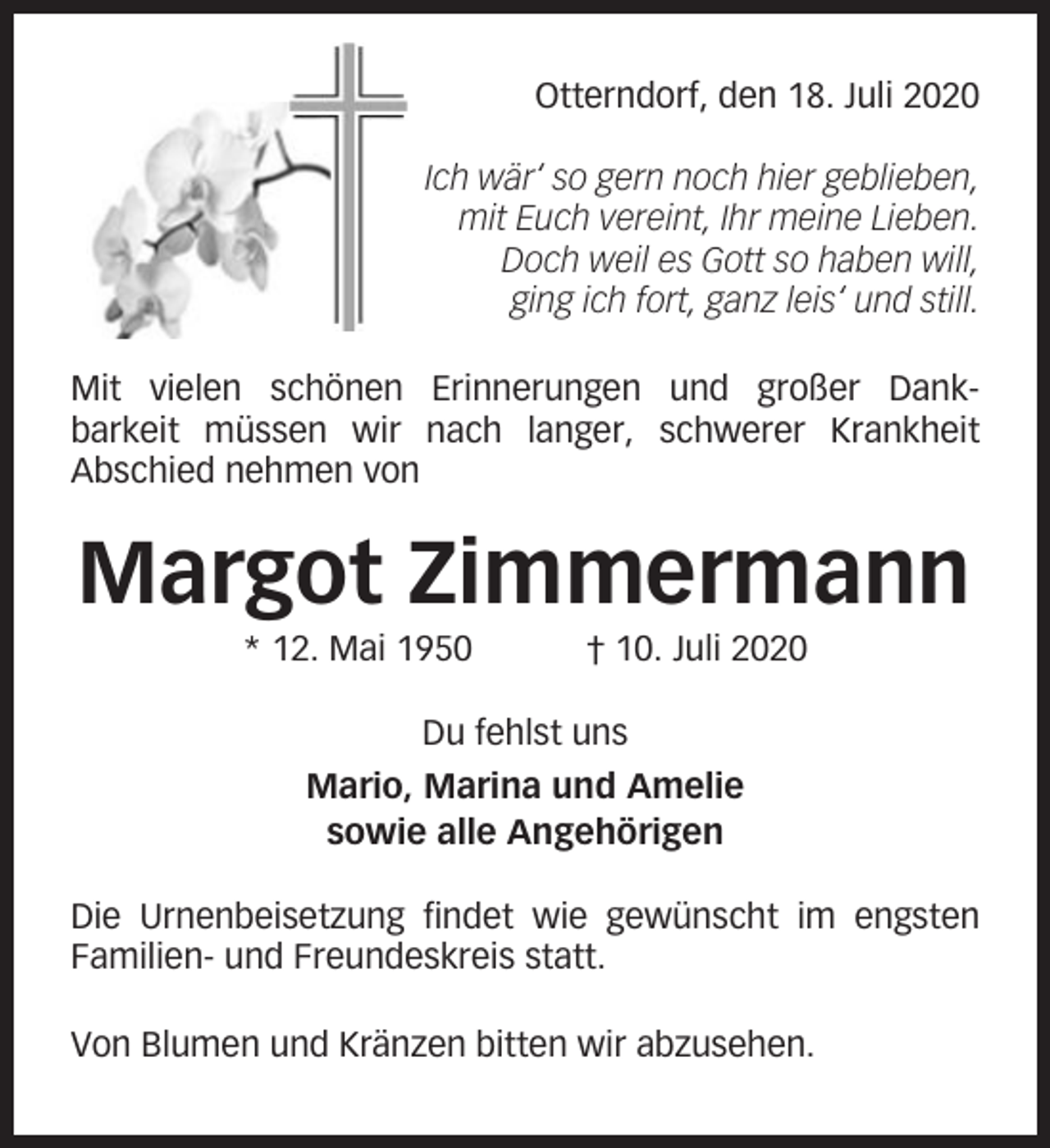 <p>Otterndorf, den 18. Juli 2020<br />Ich wär‘ so gern noch hier geblieben,<br />mit Euch vereint, Ihr meine Lieben.<br />Doch weil es Gott so haben will,<br />ging ich fort, ganz leis‘ und still.<br />Mit vielen schönen Erinnerungen und großer Dankbarkeit müssen wir nach langer, schwerer Krankheit<br />Abschied nehmen von</p><p>Margot Zimmermann<br />* 12. Mai 1950</p><p>† 10. Juli 2020</p><p>Du fehlst uns<br />Mario, Marina und Amelie<br />sowie alle Angehörigen<br />Die Urnenbeisetzung findet wie gewünscht im engsten<br />Familien- und Freundeskreis statt.<br />Von Blumen und Kränzen bitten wir abzusehen.</p>