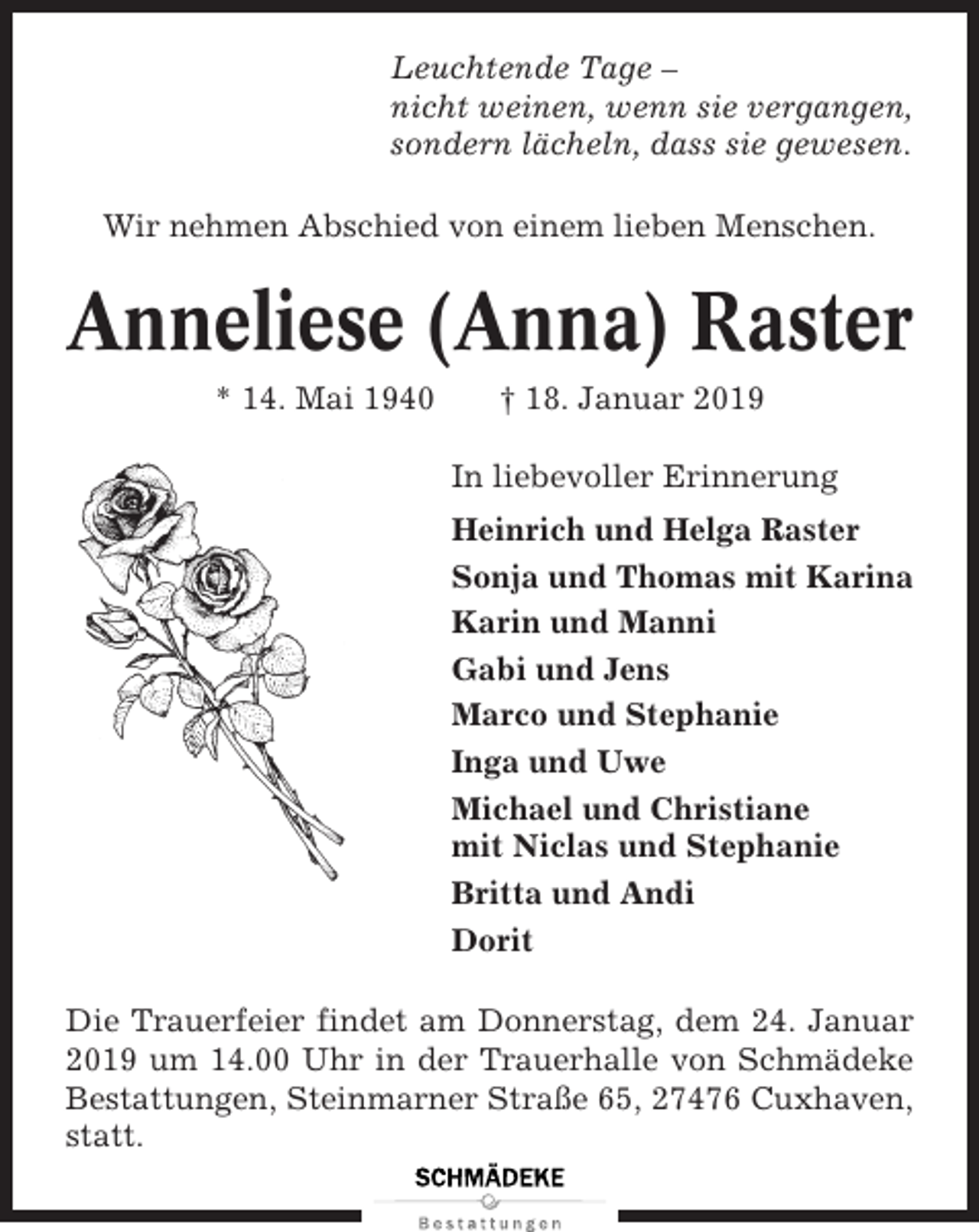 <p>Leuchtende Tage –<br />nicht weinen, wenn sie vergangen,<br />sondern lächeln, dass sie gewesen.<br />Wir nehmen Abschied von einem lieben Menschen.</p><p>Anneliese (Anna) Raster<br />* 14. Mai 1940</p><p>† 18. Januar 2019<br />In liebevoller Erinnerung<br />Heinrich und Helga Raster<br />Sonja und Thomas mit Karina<br />Karin und Manni<br />Gabi und Jens<br />Marco und Stephanie<br />Inga und Uwe<br />Michael und Christiane<br />mit Niclas und Stephanie<br />Britta und Andi<br />Dorit</p><p>Die Trauerfeier findet am Donnerstag, dem 24. Januar<br />2019 um 14.00 Uhr in der Trauerhalle von Schmädeke<br />Bestattungen, Steinmarner Straße 65, 27476 Cuxhaven,<br />statt.</p>