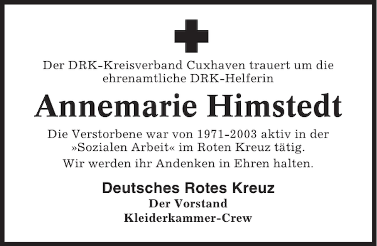 <p>Der DRK-Kreisverband Cuxhaven trauert um die<br />ehrenamtliche DRK-Helferin</p><p>Annemarie Himstedt<br />Die Verstorbene war von 1971-2003 aktiv in der<br />»Sozialen Arbeit« im Roten Kreuz tätig.<br />Wir werden ihr Andenken in Ehren halten.</p><p>Deutsches Rotes Kreuz<br />Der Vorstand<br />Kleiderkammer-Crew</p>