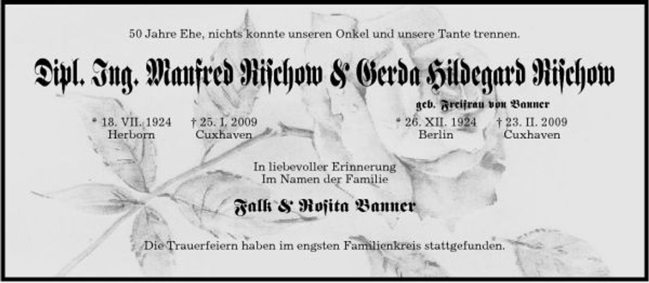 <p>50 Jahre Ehe, nichts konnte unseren Onkel und unsere Tante trennen.</p><p>Dipl. Ing. Manfred Rischow &amp; Gerda Hildegard Rischow<br />* 18. VII. 1924 Herborn † 25. I. 2009 Cuxhaven geb. Freifrau von Banner * 26. XII. 1924 † 23. II. 2009 Berlin Cuxhaven In liebevoller Erinnerung Im Namen der Familie</p><p>Falk &amp; Rosita Banner<br />Die Trauerfeiern haben im engsten Familienkreis stattgefunden.</p>