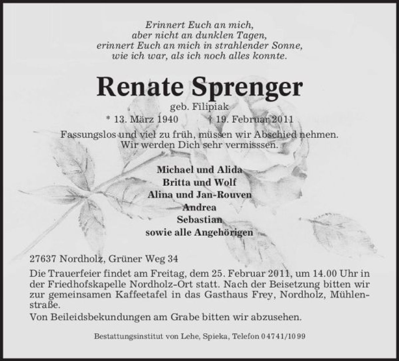 <p>Erinnert Euch an mich, aber nicht an dunklen Tagen, erinnert Euch an mich in strahlender Sonne, wie ich war, als ich noch alles konnte.</p><p>Renate Sprenger<br />geb. Filipiak * 13. März 1940 † 19. Februar 2011 Fassungslos und viel zu früh, müssen wir Abschied nehmen. Wir werden Dich sehr vermisssen. Michael und Alida Britta und Wolf Alina und Jan-Rouven Andrea Sebastian sowie alle Angehörigen 27637 Nordholz, Grüner Weg 34 Die Trauerfeier findet am Freitag, dem 25. Februar 2011, um 14.00 Uhr in der Friedhofskapelle Nordholz-Ort statt. Nach der Beisetzung bitten wir zur gemeinsamen Kaffeetafel in das Gasthaus Frey, Nordholz, Mühlenstraße. Von Beileidsbekundungen am Grabe bitten wir abzusehen.<br />Bestattungsinstitut von Lehe, Spieka, Telefon 0 47 41/10 99</p>