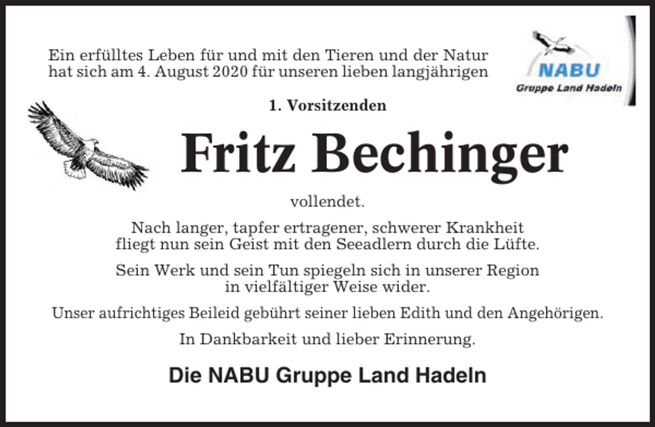 <p>Ein erfülltes Leben für und mit den Tieren und der Natur<br />hat sich am 4. August 2020 für unseren lieben langjährigen<br />1. Vorsitzenden</p><p>Fritz Bechinger<br />vollendet.<br />Nach langer, tapfer ertragener, schwerer Krankheit<br />fliegt nun sein Geist mit den Seeadlern durch die Lüfte.<br />Sein Werk und sein Tun spiegeln sich in unserer Region<br />in vielfältiger Weise wider.<br />Unser aufrichtiges Beileid gebührt seiner lieben Edith und den Angehörigen.<br />In Dankbarkeit und lieber Erinnerung.</p><p>Die NABU Gruppe Land Hadeln</p>