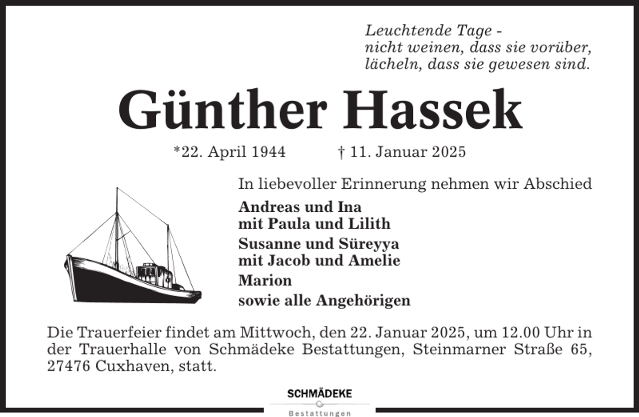 <p>Leuchtende Tage nicht weinen, dass sie vorüber,<br />lächeln, dass sie gewesen sind.</p><p>Günther Hassek<br />*22. April 1944</p><p>† 11. Januar 2025</p><p>In liebevoller Erinnerung nehmen wir Abschied<br />Andreas und Ina<br />mit Paula und Lilith<br />Susanne und Süreyya<br />mit Jacob und Amelie<br />Marion<br />sowie alle Angehörigen<br />Die Trauerfeier findet am Mittwoch, den 22. Januar 2025, um 12.00 Uhr in<br />der Trauerhalle von Schmädeke Bestattungen, Steinmarner Straße 65,<br />27476 Cuxhaven, statt.</p>