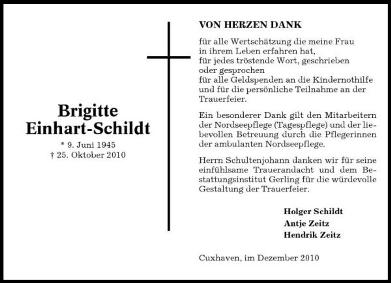 <p>VON HERZEN DANK<br />für alle Wertschätzung die meine Frau in ihrem Leben erfahren hat, für jedes tröstende Wort, geschrieben oder gesprochen für alle Geldspenden an die Kindernothilfe und für die persönliche Teilnahme an der Trauerfeier. Ein besonderer Dank gilt den Mitarbeitern der Nordseepflege (Tagespflege) und der liebevollen Betreuung durch die Pflegerinnen der ambulanten Nordseepflege. Herrn Schultenjohann danken wir für seine einfühlsame Trauerandacht und dem Bestattungsinstitut Gerling für die würdevolle Gestaltung der Trauerfeier. Holger Schildt Antje Zeitz Hendrik Zeitz Cuxhaven, im Dezember 2010</p><p>Brigitte Einhart-Schildt<br />* 9. Juni 1945 † 25. Oktober 2010</p>