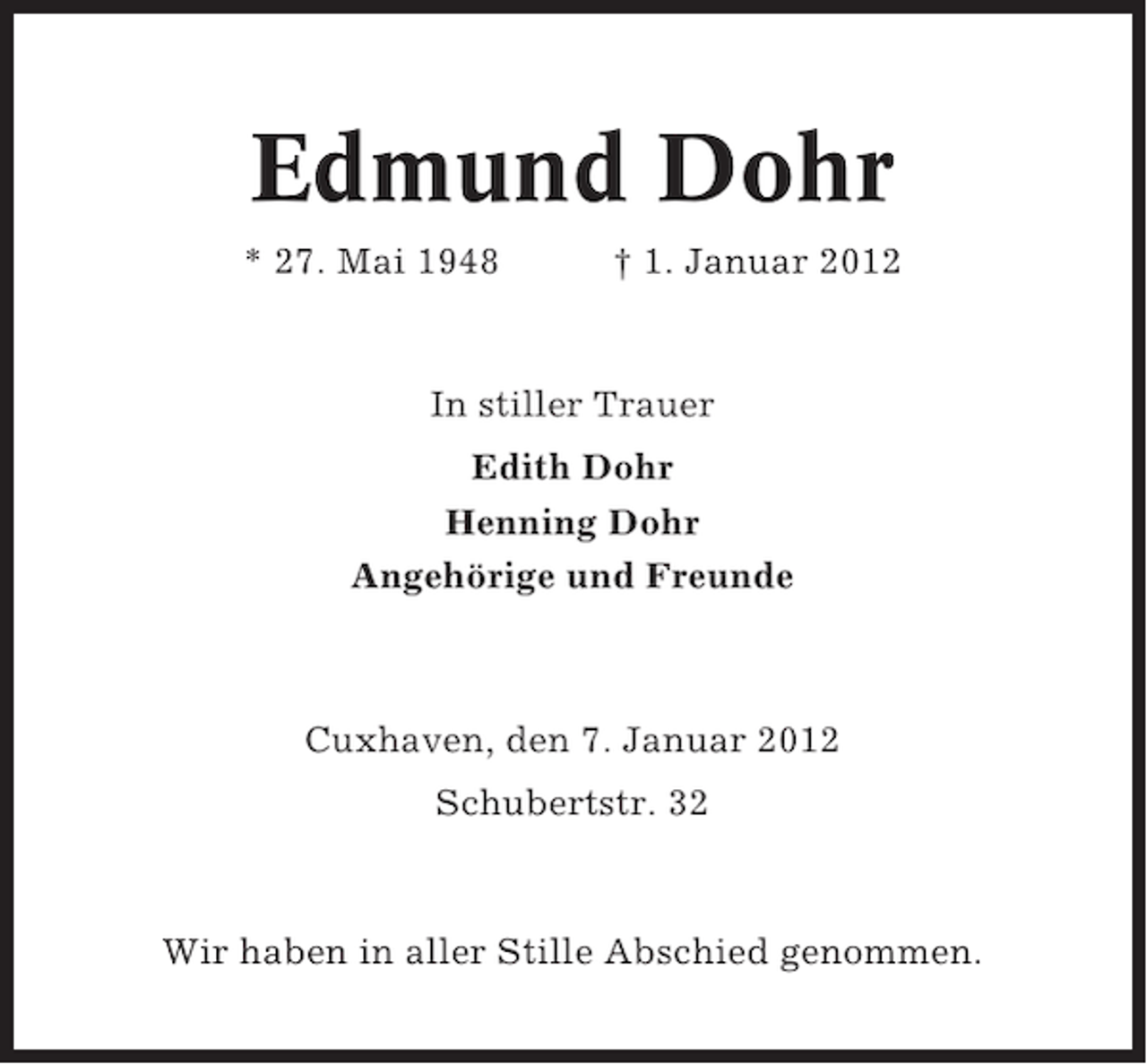 <p>Edmund Dohr<br />* 27. Mai 1948</p><p>† 1. Januar 2012</p><p>In stiller Trauer<br />Edith Dohr<br />Henning Dohr<br />Angehörige und Freunde</p><p>Cuxhaven, den 7. Januar 2012<br />Schubertstr. 32</p><p>Wir haben in aller Stille Abschied genommen.</p>