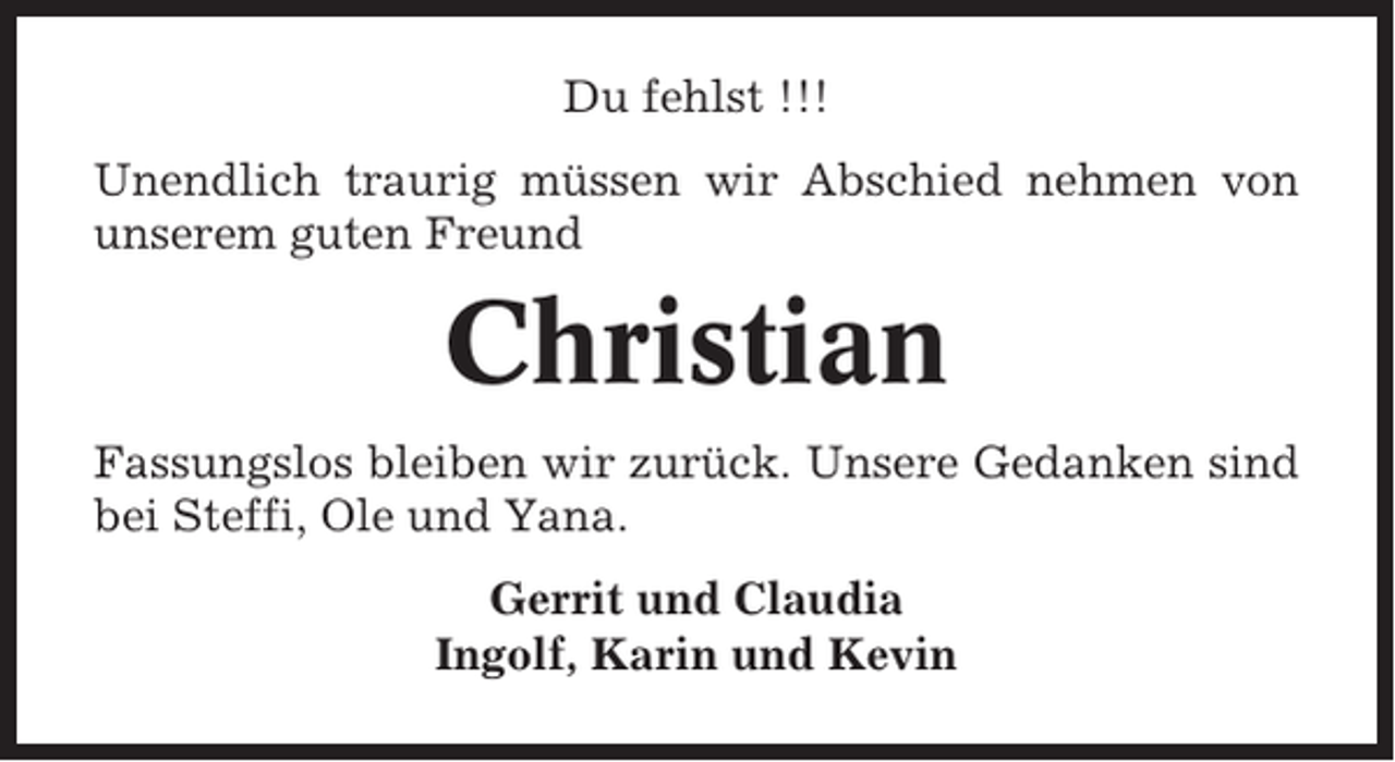 <p>Du fehlst !!!<br />Unendlich traurig müssen wir Abschied nehmen von<br />unserem guten Freund</p><p>Christian<br />Fassungslos bleiben wir zurück. Unsere Gedanken sind<br />bei Steffi, Ole und Yana.<br />Gerrit und Claudia<br />Ingolf, Karin und Kevin</p>