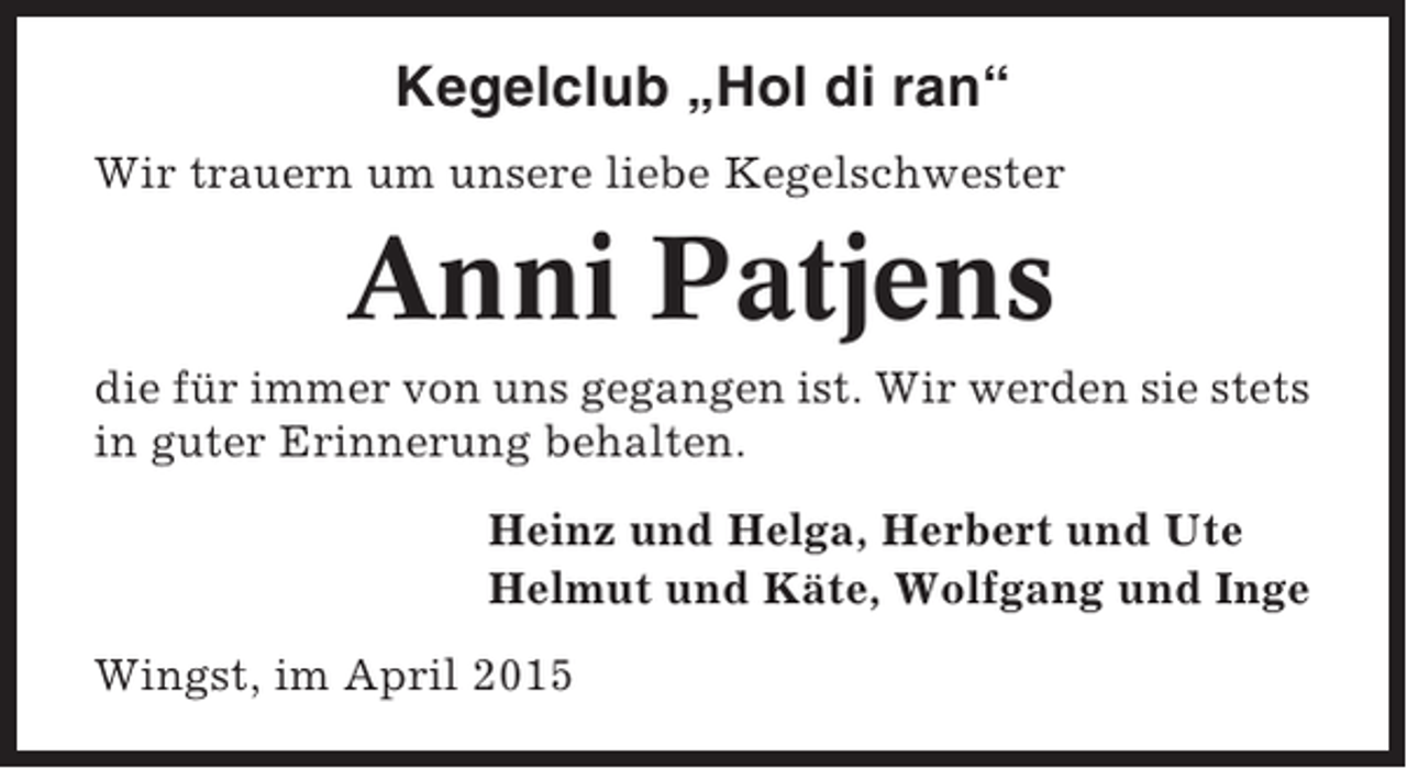 <p>Kegelclub „Hol di ran“<br />Wir trauern um unsere liebe Kegelschwester</p><p>Anni Patjens<br />die für immer von uns gegangen ist. Wir werden sie stets<br />in guter Erinnerung behalten.<br />Heinz und Helga, Herbert und Ute<br />Helmut und Käte, Wolfgang und Inge<br />Wingst, im April 2015</p>
