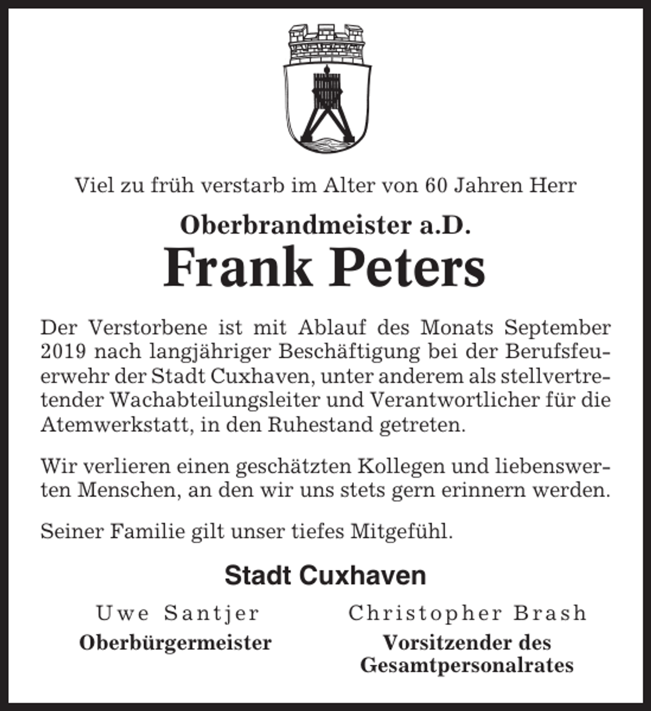<p>Viel zu früh verstarb im Alter von 60 Jahren Herr</p><p>Oberbrandmeister a.D.</p><p>Frank Peters<br />Der Verstorbene ist mit Ablauf des Monats September<br />2019 nach langjähriger Beschäftigung bei der Berufsfeuerwehr der Stadt Cuxhaven, unter anderem als stellvertretender Wachabteilungsleiter und Verantwortlicher für die<br />Atemwerkstatt, in den Ruhestand getreten.<br />Wir verlieren einen geschätzten Kollegen und liebenswerten Menschen, an den wir uns stets gern erinnern werden.<br />Seiner Familie gilt unser tiefes Mitgefühl.</p><p>Stadt Cuxhaven<br />Uwe Santjer<br />Oberbürgermeister</p><p>Christopher Brash<br />Vorsitzender des<br />Gesamtpersonalrates</p>