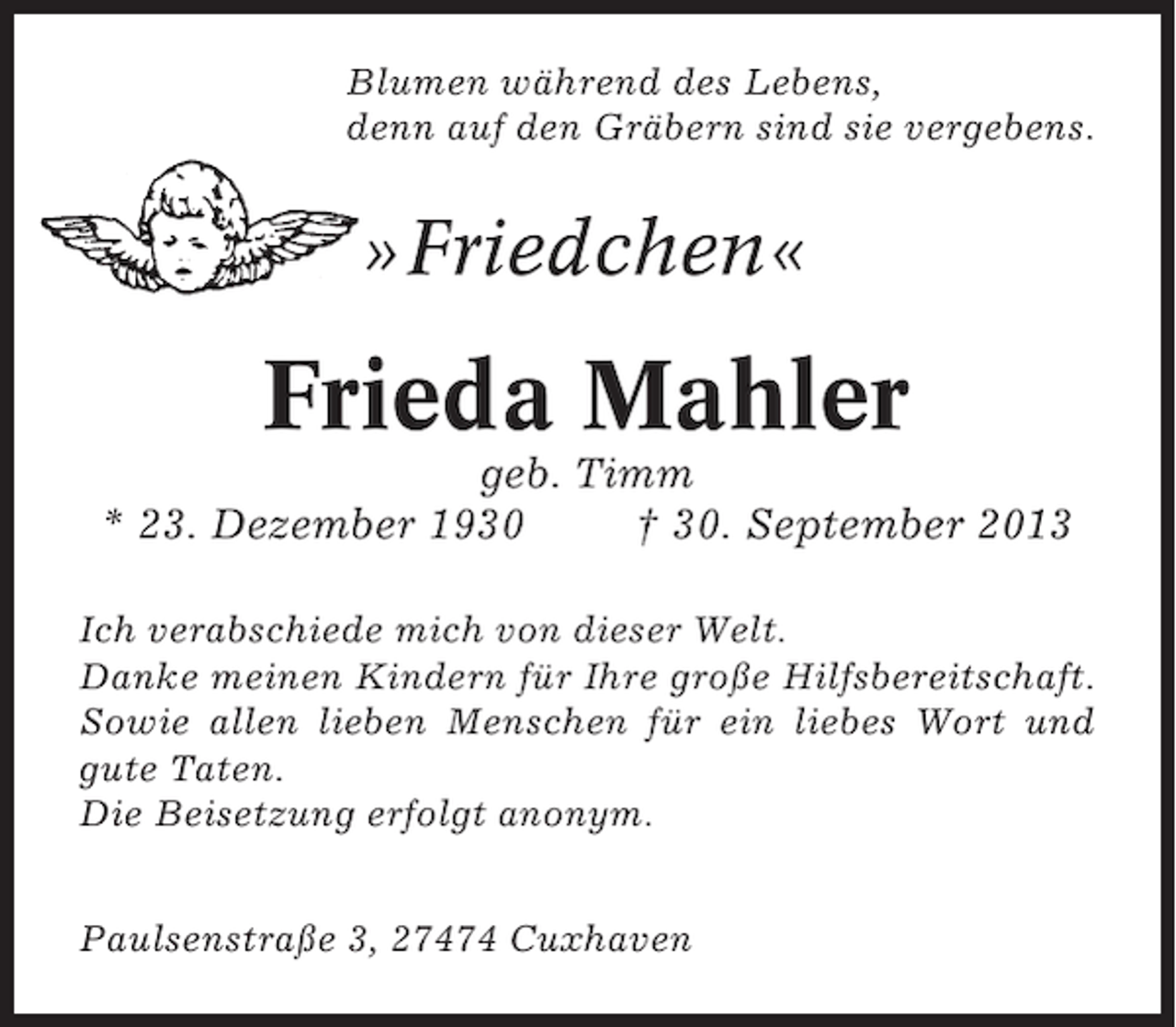 <p>Blumen während des Lebens,<br />denn auf den Gräbern sind sie vergebens.</p><p>»Friedchen«</p><p>Frieda Mahler<br />geb. Timm<br />* 23. Dezember 1930<br />† 30. September 2013<br />Ich verabschiede mich von dieser Welt.<br />Danke meinen Kindern für Ihre große Hilfsbereitschaft.<br />Sowie allen lieben Menschen für ein liebes Wort und<br />gute Taten.<br />Die Beisetzung erfolgt anonym.<br />Paulsenstraße 3, 27474 Cuxhaven</p>