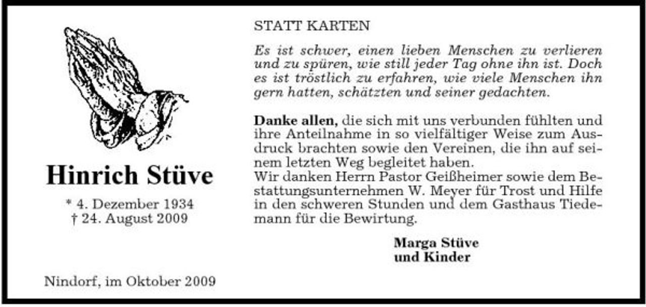 <p>STATT KARTEN Es ist schwer, einen lieben Menschen zu verlieren und zu spüren, wie still jeder Tag ohne ihn ist. Doch es ist tröstlich zu erfahren, wie viele Menschen ihn gern hatten, schätzten und seiner gedachten. Danke allen, die sich mit uns verbunden fühlten und ihre Anteilnahme in so vielfältiger Weise zum Ausdruck brachten sowie den Vereinen, die ihn auf seinem letzten Weg begleitet haben. Wir danken Herrn Pastor Geißheimer sowie dem Bestattungsunternehmen W. Meyer für Trost und Hilfe in den schweren Stunden und dem Gasthaus Tiedemann für die Bewirtung. Marga Stüve und Kinder Nindorf, im Oktober 2009</p><p>Hinrich Stüve<br />* 4. Dezember 1934 † 24. August 2009</p>