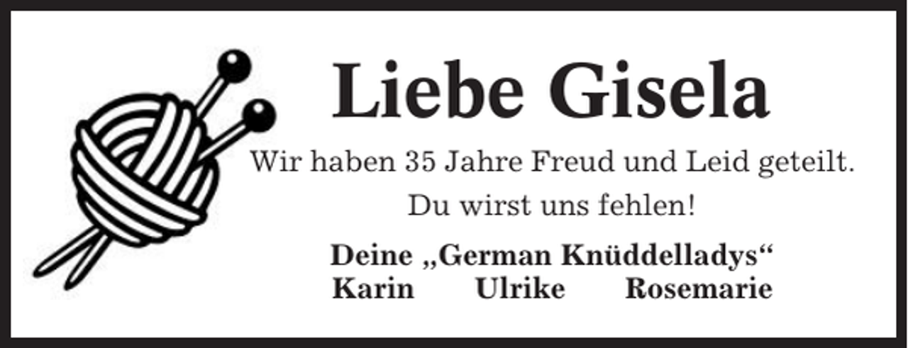 <p>Liebe Gisela<br />Wir haben 35 Jahre Freud und Leid geteilt.<br />Du wirst uns fehlen!<br />Deine „German Knüddelladys“<br />Karin<br />Ulrike<br />Rosemarie</p>