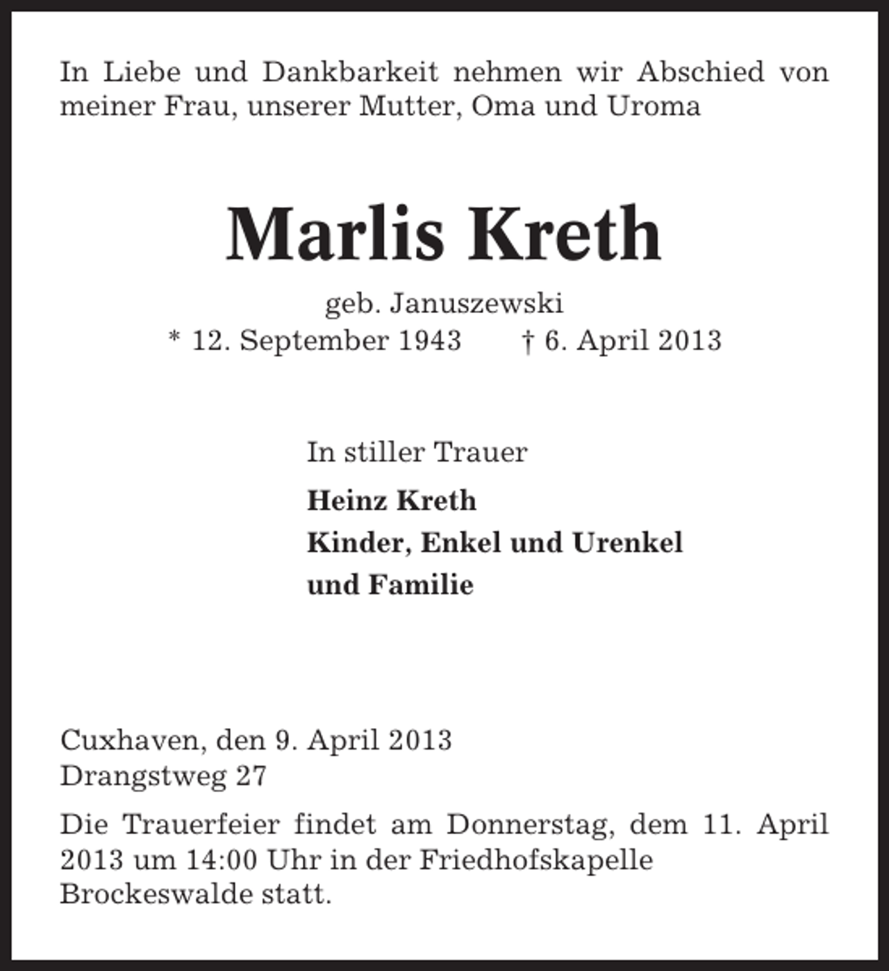 <p>In Liebe und Dankbarkeit nehmen wir Abschied von<br />meiner Frau, unserer Mutter, Oma und Uroma</p><p>Marlis Kreth<br />geb. Januszewski<br />* 12. September 1943<br />† 6. April 2013</p><p>In stiller Trauer<br />Heinz Kreth<br />Kinder, Enkel und Urenkel<br />und Familie</p><p>Cuxhaven, den 9. April 2013<br />Drangstweg 27<br />Die Trauerfeier findet am Donnerstag, dem 11. April<br />2013 um 14:00 Uhr in der Friedhofskapelle<br />Brockeswalde statt.</p>