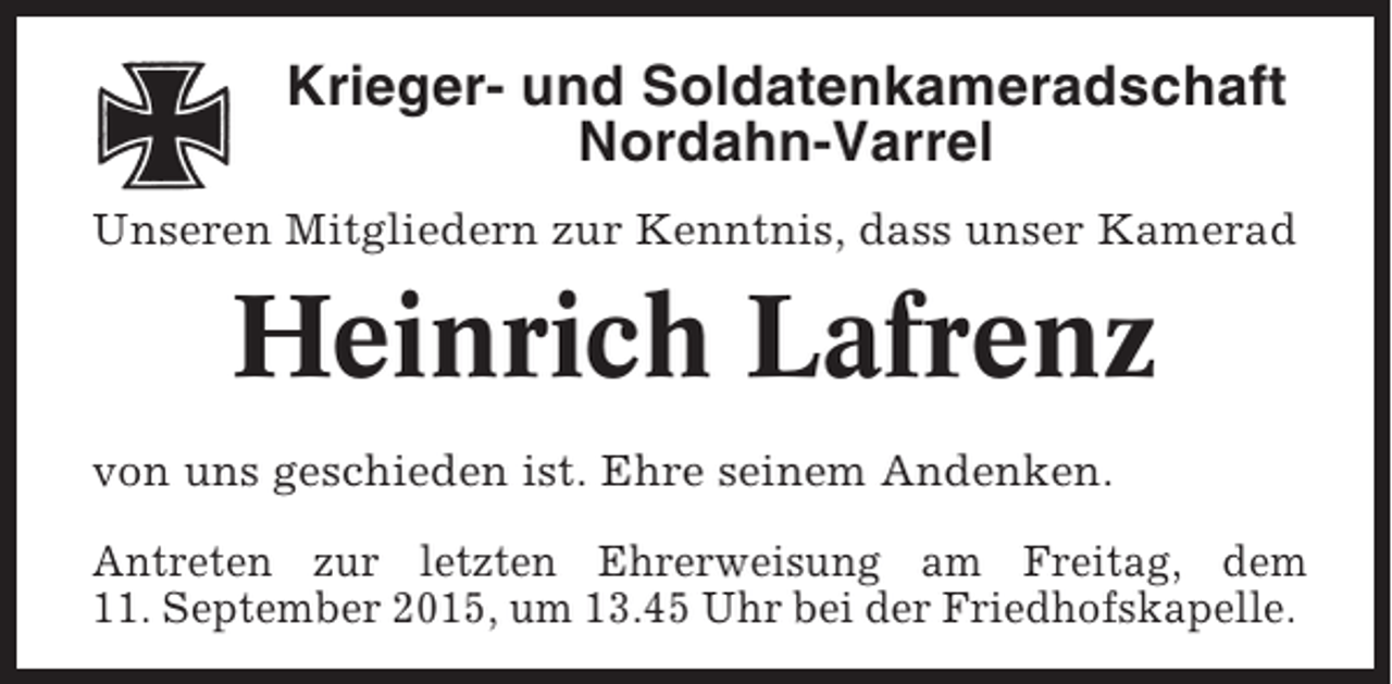 <p>Krieger- und Soldatenkameradschaft<br />Nordahn-Varrel<br />Unseren Mitgliedern zur Kenntnis, dass unser Kamerad</p><p>Heinrich Lafrenz<br />von uns geschieden ist. Ehre seinem Andenken.<br />Antreten zur letzten Ehrerweisung am Freitag, dem<br />11. September 2015, um 13.45 Uhr bei der Friedhofskapelle.</p>