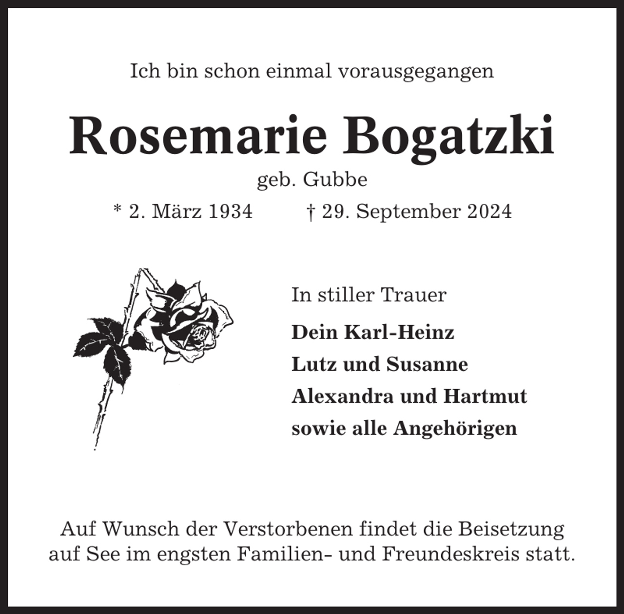 <p>Ich bin schon einmal vorausgegangen</p><p>Rosemarie Bogatzki<br />geb. Gubbe<br />* 2. März 1934</p><p>† 29. September 2024</p><p>In stiller Trauer<br />Dein Karl-Heinz<br />Lutz und Susanne<br />Alexandra und Hartmut<br />sowie alle Angehörigen</p><p>Auf Wunsch der Verstorbenen findet die Beisetzung<br />auf See im engsten Familien- und Freundeskreis statt.</p>