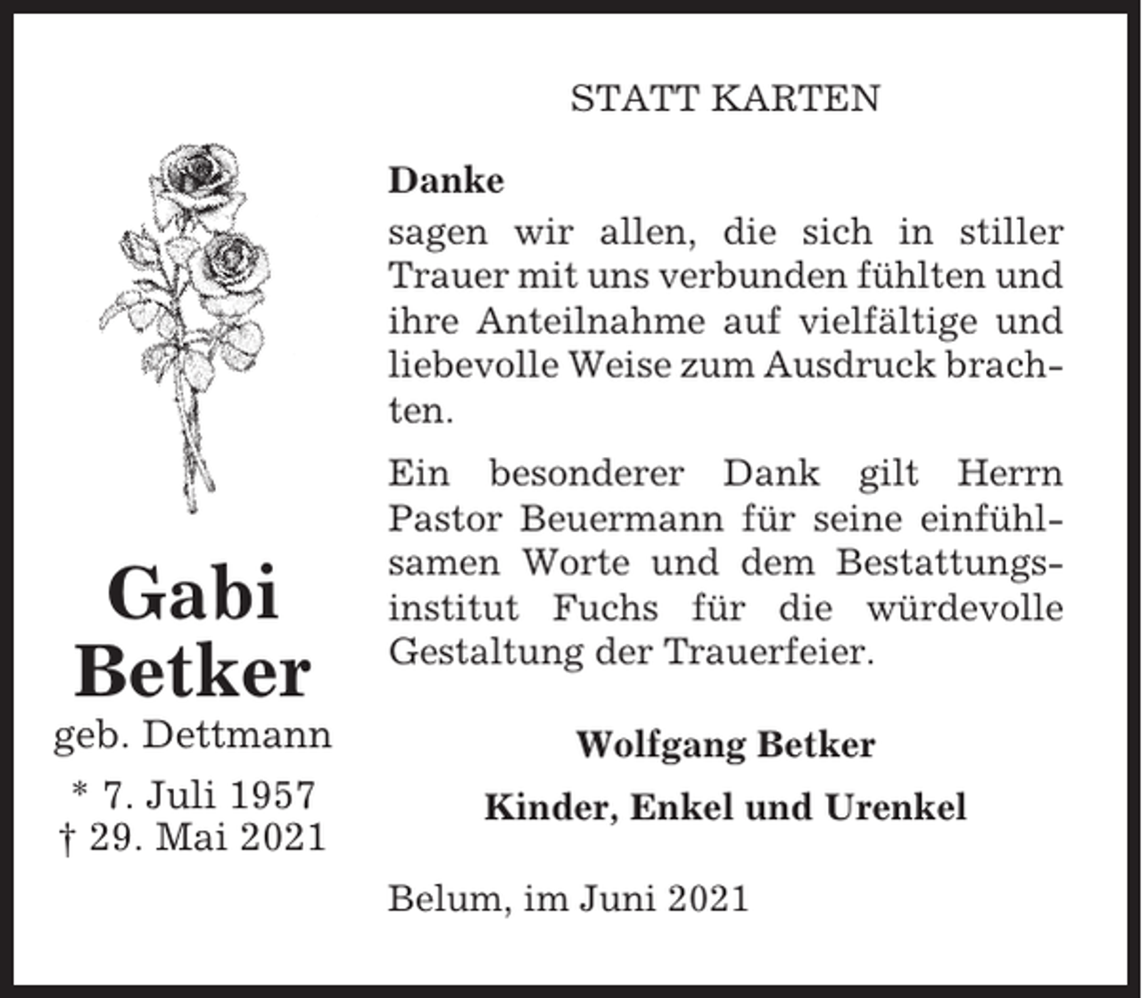 <p>STATT KARTEN<br />Danke<br />sagen wir allen, die sich in stiller<br />Trauer mit uns verbunden fühlten und<br />ihre Anteilnahme auf vielfältige und<br />liebevolle Weise zum Ausdruck brachten.</p><p>Gabi<br />Betker</p><p>Ein besonderer Dank gilt Herrn<br />Pastor Beuermann für seine einfühlsamen Worte und dem Bestattungsinstitut Fuchs für die würdevolle<br />Gestaltung der Trauerfeier.</p><p>geb. Dettmann</p><p>Wolfgang Betker</p><p>* 7. Juli 1957<br />† 29. Mai 2021</p><p>Kinder, Enkel und Urenkel<br />Belum, im Juni 2021</p>