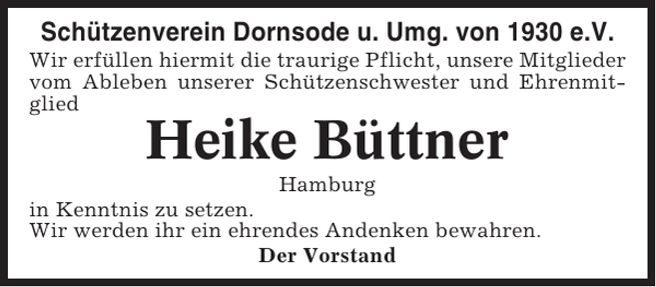 <p>Schützenverein Dornsode u. Umg. von 1930 e.V.<br />Wir erfüllen hiermit die traurige Pflicht, unsere Mitglieder<br />vom Ableben unserer Schützenschwester und Ehrenmitglied</p><p>Heike Büttner<br />Hamburg<br />in Kenntnis zu setzen.<br />Wir werden ihr ein ehrendes Andenken bewahren.<br />Der Vorstand</p>