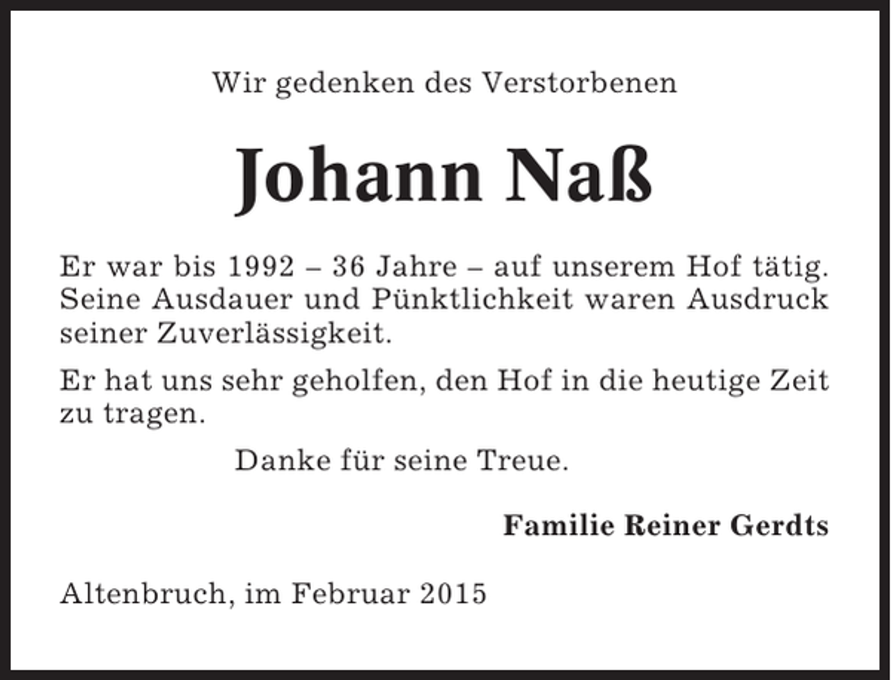 <p>Wir gedenken des Verstorbenen</p><p>Johann Naß<br />Er war bis 1992 – 36 Jahre – auf unserem Hof tätig.<br />Seine Ausdauer und Pünktlichkeit waren Ausdruck<br />seiner Zuverlässigkeit.<br />Er hat uns sehr geholfen, den Hof in die heutige Zeit<br />zu tragen.<br />Danke für seine Treue.<br />Familie Reiner Gerdts<br />Altenbruch, im Februar 2015</p>