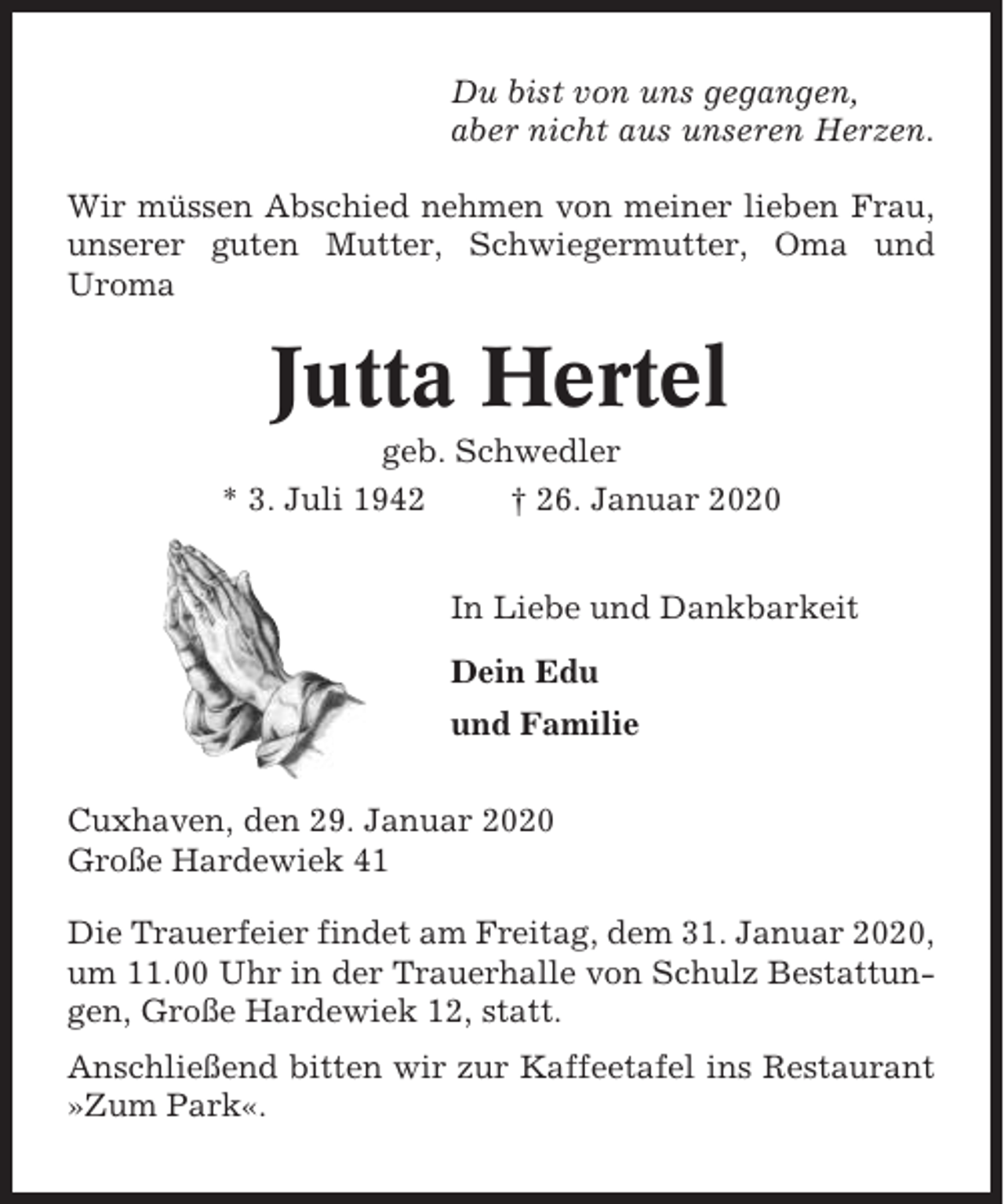 <p>Du bist von uns gegangen,<br />aber nicht aus unseren Herzen.<br />Wir müssen Abschied nehmen von meiner lieben Frau,<br />unserer guten Mutter, Schwiegermutter, Oma und<br />Uroma</p><p>Jutta Hertel<br />geb. Schwedler<br />* 3. Juli 1942<br />† 26. Januar 2020<br />In Liebe und Dankbarkeit<br />Dein Edu<br />und Familie<br />Cuxhaven, den 29. Januar 2020<br />Große Hardewiek 41<br />Die Trauerfeier findet am Freitag, dem 31. Januar 2020,<br />um 11.00 Uhr in der Trauerhalle von Schulz Bestattungen, Große Hardewiek 12, statt.<br />Anschließend bitten wir zur Kaffeetafel ins Restaurant<br />»Zum Park«.</p>