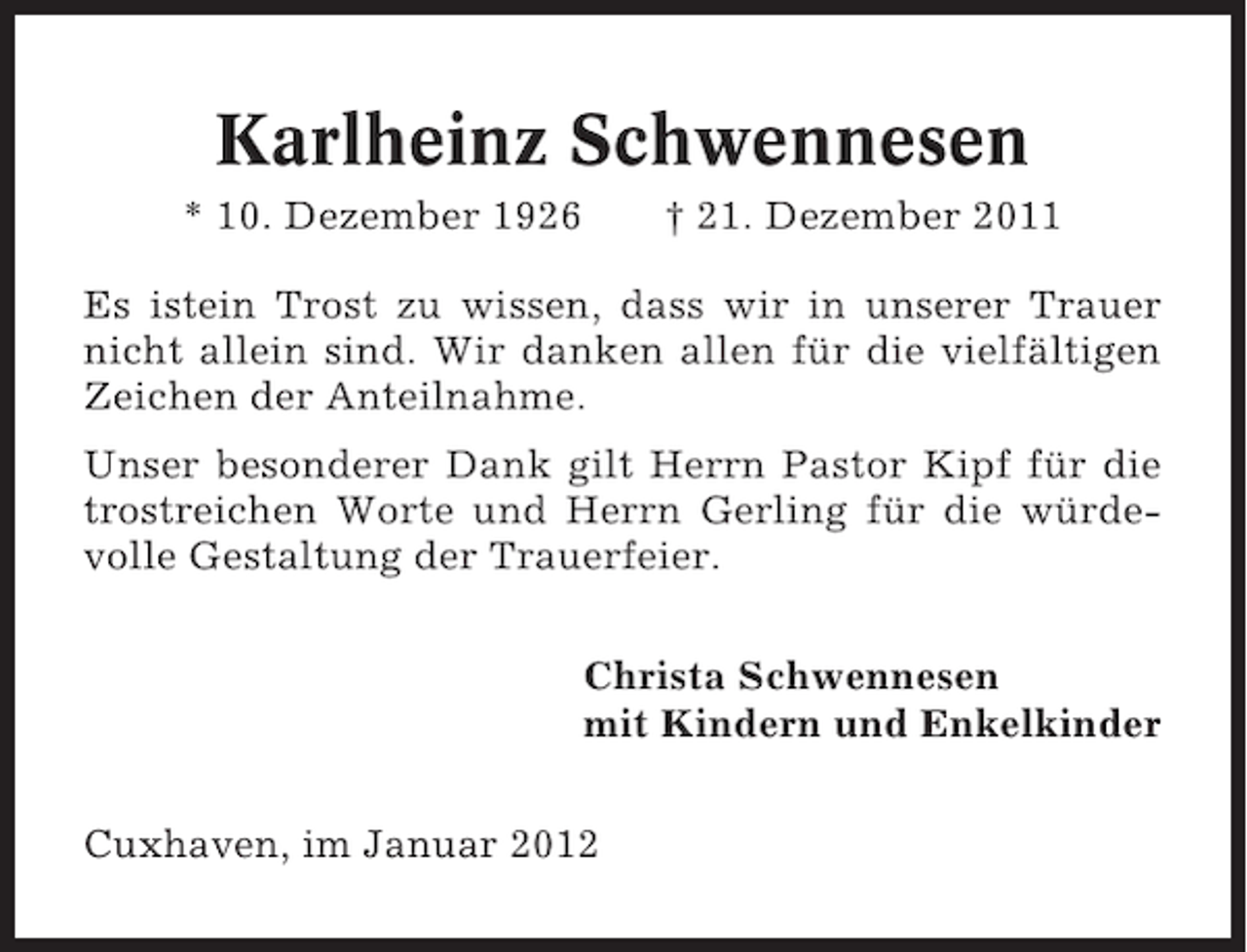 <p>Karlheinz Schwennesen<br />* 10. Dezember 1926</p><p>† 21. Dezember 2011</p><p>Es istein Trost zu wissen, dass wir in unserer Trauer<br />nicht allein sind. Wir danken allen für die vielfältigen<br />Zeichen der Anteilnahme.<br />Unser besonderer Dank gilt Herrn Pastor Kipf für die<br />trostreichen Worte und Herrn Gerling für die würdevolle Gestaltung der Trauerfeier.<br />Christa Schwennesen<br />mit Kindern und Enkelkinder<br />Cuxhaven, im Januar 2012</p>