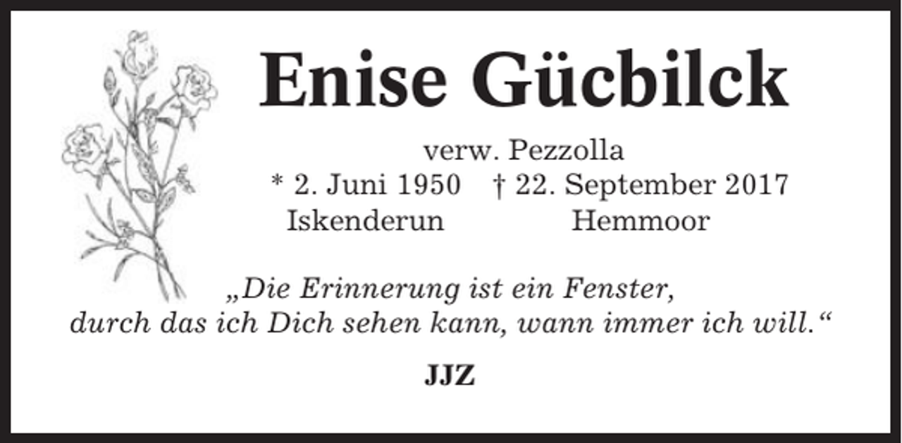 <p>Enise Gücbilck<br />verw. Pezzolla<br />* 2. Juni 1950 † 22. September 2017<br />Iskenderun<br />Hemmoor<br />„Die Erinnerung ist ein Fenster,<br />durch das ich Dich sehen kann, wann immer ich will.“<br />JJZ</p>