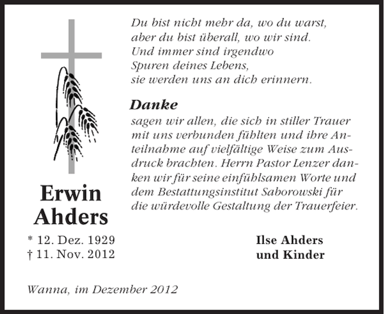 <p>Du bist nicht mehr da, wo du warst,<br />aber du bist überall, wo wir sind.<br />Und immer sind irgendwo<br />Spuren deines Lebens,<br />sie werden uns an dich erinnern.</p><p>Danke</p><p>Erwin<br />Ahders</p><p>sagen wir allen, die sich in stiller Trauer<br />mit uns verbunden fühlten und ihre Anteilnahme auf vielfältige Weise zum Ausdruck brachten. Herrn Pastor Lenzer danken wir für seine einfühlsamen Worte und<br />dem Bestattungsinstitut Saborowski für<br />die würdevolle Gestaltung der Trauerfeier.</p><p>* 12. Dez. 1929<br />† 11. Nov. 2012<br />Wanna, im Dezember 2012</p><p>Ilse Ahders<br />und Kinder</p>