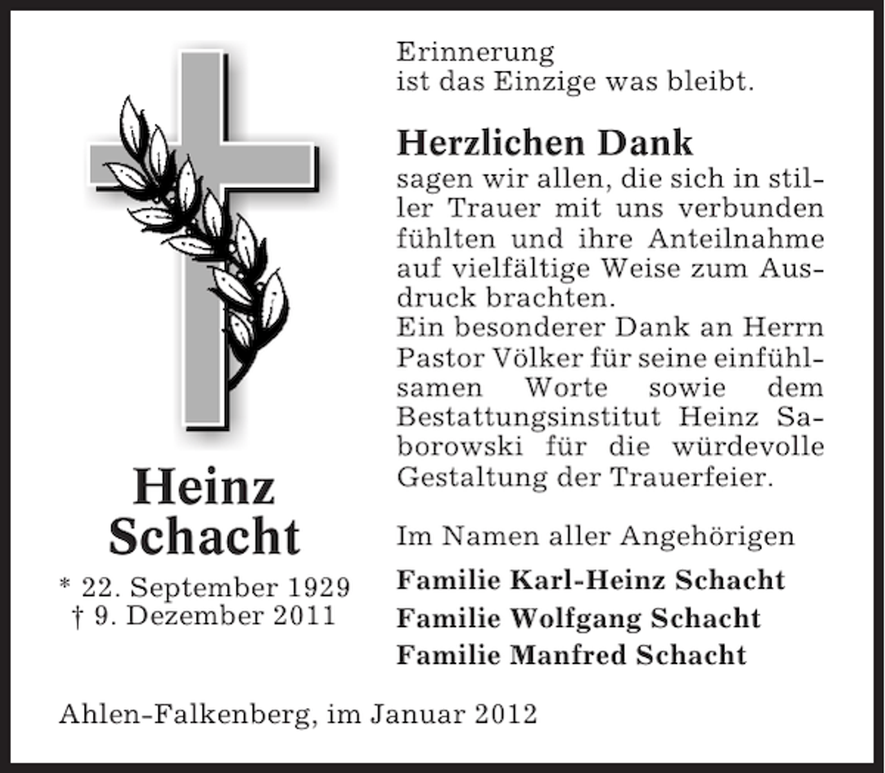 <p>Erinnerung<br />ist das Einzige was bleibt.</p><p>Herzlichen Dank</p><p>Heinz<br />Schacht<br />* 22. September 1929<br />† 9. Dezember 2011</p><p>sagen wir allen, die sich in stiller Trauer mit uns verbunden<br />fühlten und ihre Anteilnahme<br />auf vielfältige Weise zum Ausdruck brachten.<br />Ein besonderer Dank an Herrn<br />Pastor Völker für seine einfühlsamen Worte sowie dem<br />Bestattungsinstitut Heinz Saborowski für die würdevolle<br />Gestaltung der Trauerfeier.<br />Im Namen aller Angehörigen<br />Familie Karl-Heinz Schacht<br />Familie Wolfgang Schacht<br />Familie Manfred Schacht</p><p>Ahlen-Falkenberg, im Januar 2012</p>