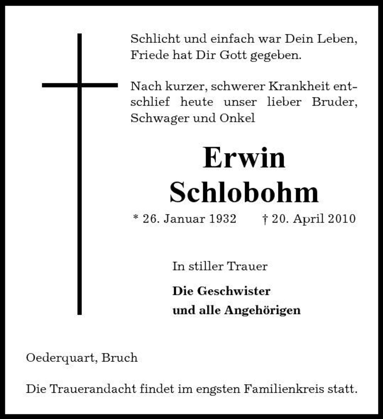 <p>Schlicht und einfach war Dein Leben, Friede hat Dir Gott gegeben. Nach kurzer, schwerer Krankheit entschlief heute unser lieber Bruder, Schwager und Onkel</p><p>Erwin Schlobohm<br />* 26. Januar 1932 † 20. April 2010 In stiller Trauer Die Geschwister und alle Angehörigen</p><p>Oederquart, Bruch Die Trauerandacht findet im engsten Familienkreis statt.</p>
