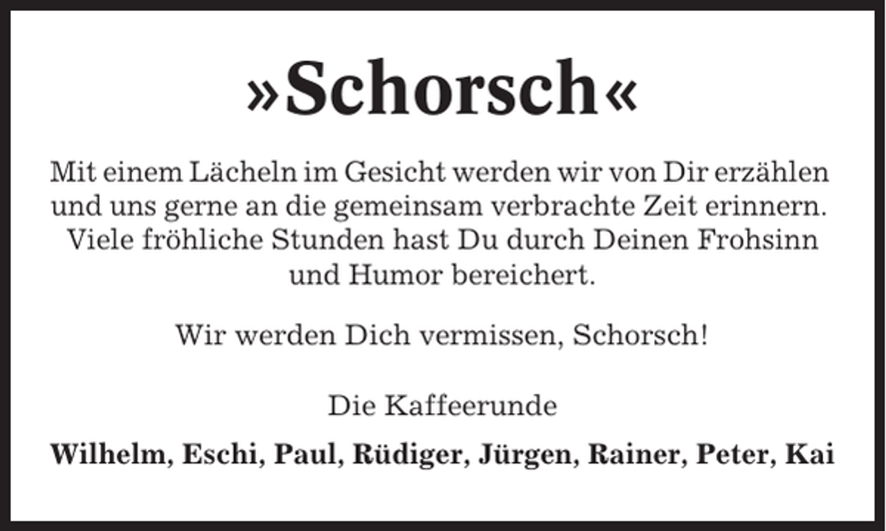 <p>»Schorsch«<br />Mit einem Lächeln im Gesicht werden wir von Dir erzählen<br />und uns gerne an die gemeinsam verbrachte Zeit erinnern.<br />Viele fröhliche Stunden hast Du durch Deinen Frohsinn<br />und Humor bereichert.<br />Wir werden Dich vermissen, Schorsch!<br />Die Kaffeerunde<br />Wilhelm, Eschi, Paul, Rüdiger, Jürgen, Rainer, Peter, Kai</p>
