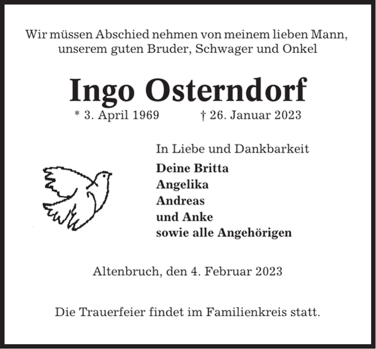 <p>Wir müssen Abschied nehmen von meinem lieben Mann,<br />unserem guten Bruder, Schwager und Onkel</p><p>Ingo Osterndorf<br />* 3. April 1969</p><p>† 26. Januar 2023</p><p>In Liebe und Dankbarkeit<br />Deine Britta<br />Angelika<br />Andreas<br />und Anke<br />sowie alle Angehörigen<br />Altenbruch, den 4. Februar 2023<br />Die Trauerfeier findet im Familienkreis statt.</p>