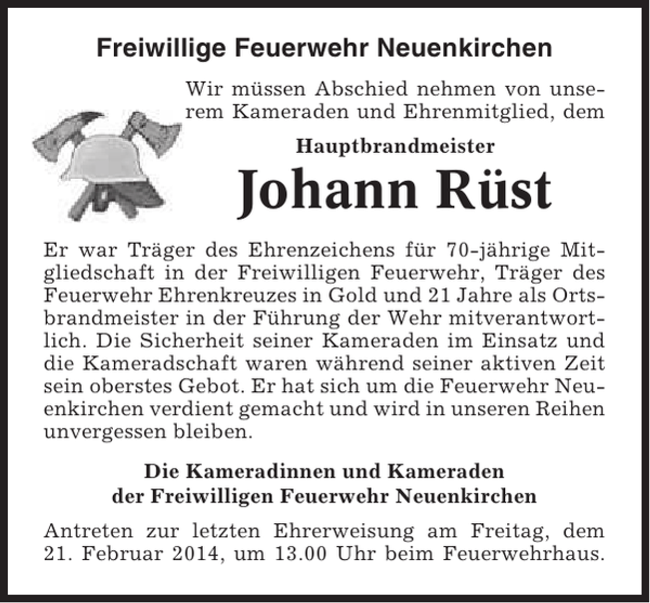 <p>Freiwillige Feuerwehr Neuenkirchen<br />Wir müssen Abschied nehmen von unserem Kameraden und Ehrenmitglied, dem<br />Hauptbrandmeister</p>
<p>Johann Rüst<br />Er war Träger des Ehrenzeichens für 70-jährige Mitgliedschaft in der Freiwilligen Feuerwehr, Träger des<br />Feuerwehr Ehrenkreuzes in Gold und 21 Jahre als Ortsbrandmeister in der Führung der Wehr mitverantwortlich. Die Sicherheit seiner Kameraden im Einsatz und<br />die Kameradschaft waren während seiner aktiven Zeit<br />sein oberstes Gebot. Er hat sich um die Feuerwehr Neuenkirchen verdient gemacht und wird in unseren Reihen<br />unvergessen bleiben.<br />Die Kameradinnen und Kameraden<br />der Freiwilligen Feuerwehr Neuenkirchen<br />Antreten zur letzten Ehrerweisung am Freitag, dem<br />21. Februar 2014, um 13.00 Uhr beim Feuerwehrhaus.</p>