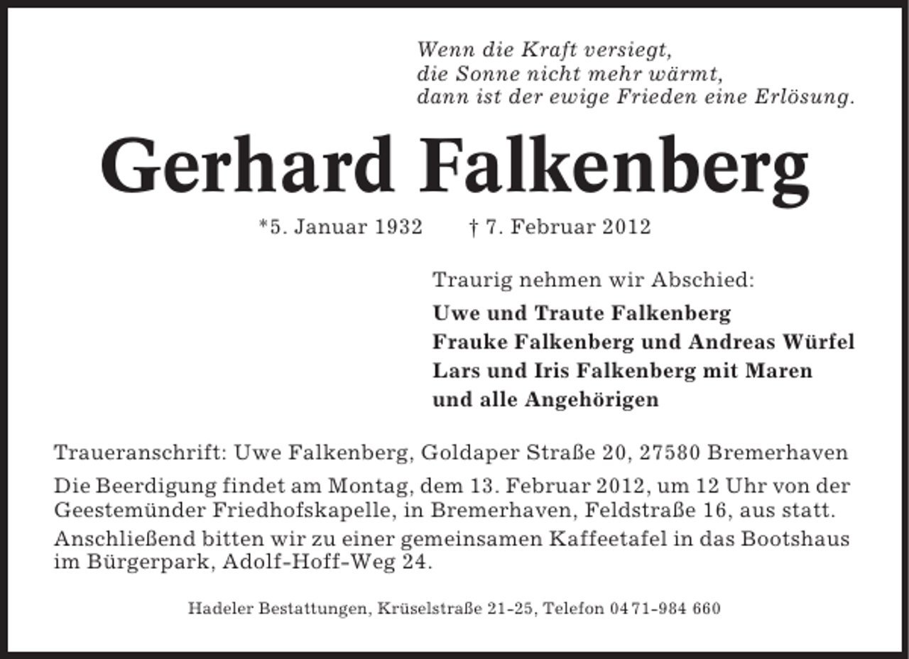 <p>Wenn die Kraft versiegt,<br />die Sonne nicht mehr wärmt,<br />dann ist der ewige Frieden eine Erlösung.</p><p>Gerhard Falkenberg<br />*5. Januar 1932</p><p>† 7. Februar 2012<br />Traurig nehmen wir Abschied:<br />Uwe und Traute Falkenberg<br />Frauke Falkenberg und Andreas Würfel<br />Lars und Iris Falkenberg mit Maren<br />und alle Angehörigen</p><p>Traueranschrift: Uwe Falkenberg, Goldaper Straße 20, 27580 Bremerhaven<br />Die Beerdigung findet am Montag, dem 13. Februar 2012, um 12 Uhr von der<br />Geestemünder Friedhofskapelle, in Bremerhaven, Feldstraße 16, aus statt.<br />Anschließend bitten wir zu einer gemeinsamen Kaffeetafel in das Bootshaus<br />im Bürgerpark, Adolf-Hoff-Weg 24.<br />Hadeler Bestattungen, Krüselstraße 21-25, Telefon 04 71-984 660</p>