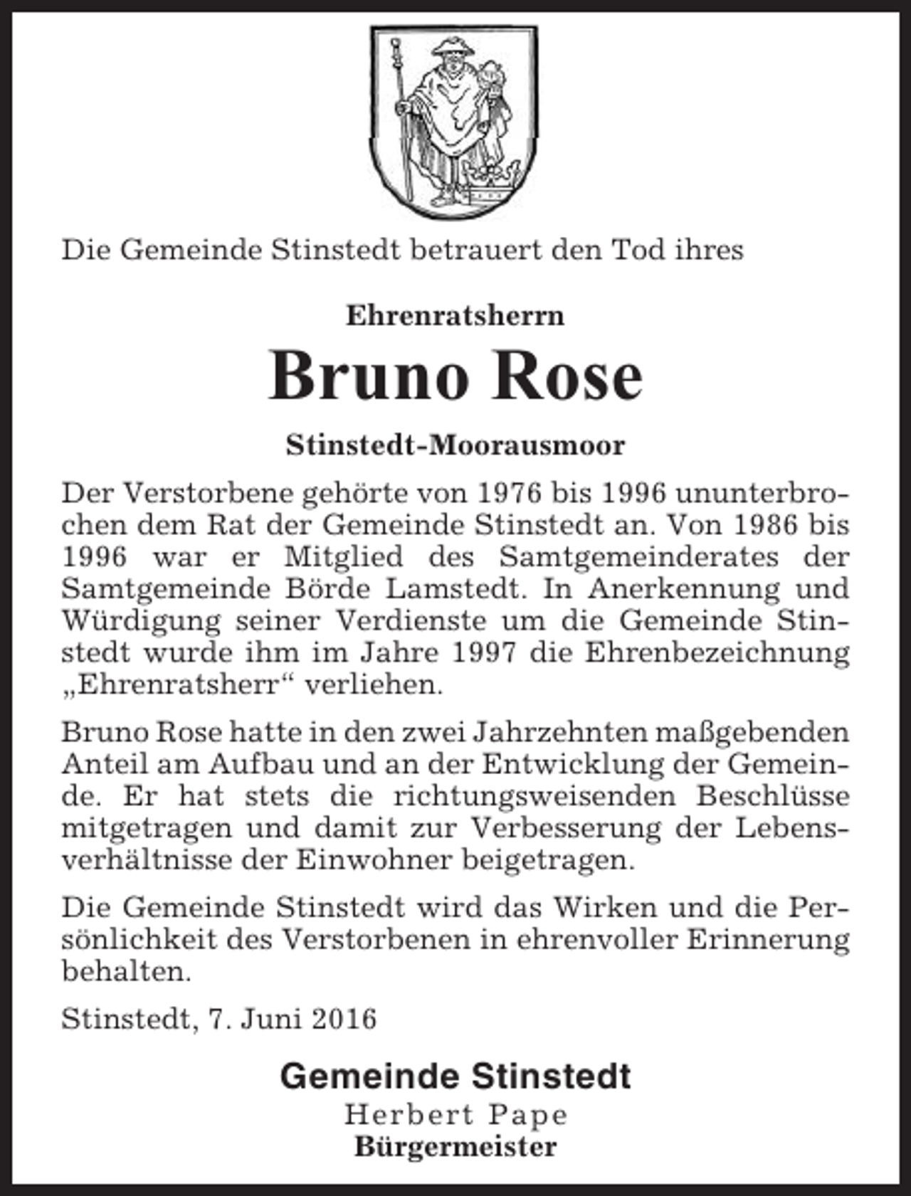 <p>Die Gemeinde Stinstedt betrauert den Tod ihres<br />Ehrenratsherrn</p><p>Bruno Rose<br />Stinstedt-Moorausmoor<br />Der Verstorbene gehörte von 1976 bis 1996 ununterbrochen dem Rat der Gemeinde Stinstedt an. Von 1986 bis<br />1996 war er Mitglied des Samtgemeinderates der<br />Samtgemeinde Börde Lamstedt. In Anerkennung und<br />Würdigung seiner Verdienste um die Gemeinde Stinstedt wurde ihm im Jahre 1997 die Ehrenbezeichnung<br />„Ehrenratsherr“ verliehen.<br />Bruno Rose hatte in den zwei Jahrzehnten maßgebenden<br />Anteil am Aufbau und an der Entwicklung der Gemeinde. Er hat stets die richtungsweisenden Beschlüsse<br />mitgetragen und damit zur Verbesserung der Lebensverhältnisse der Einwohner beigetragen.<br />Die Gemeinde Stinstedt wird das Wirken und die Persönlichkeit des Verstorbenen in ehrenvoller Erinnerung<br />behalten.<br />Stinstedt, 7. Juni 2016</p><p>Gemeinde Stinstedt<br />Herbert Pape<br />Bürgermeister</p>