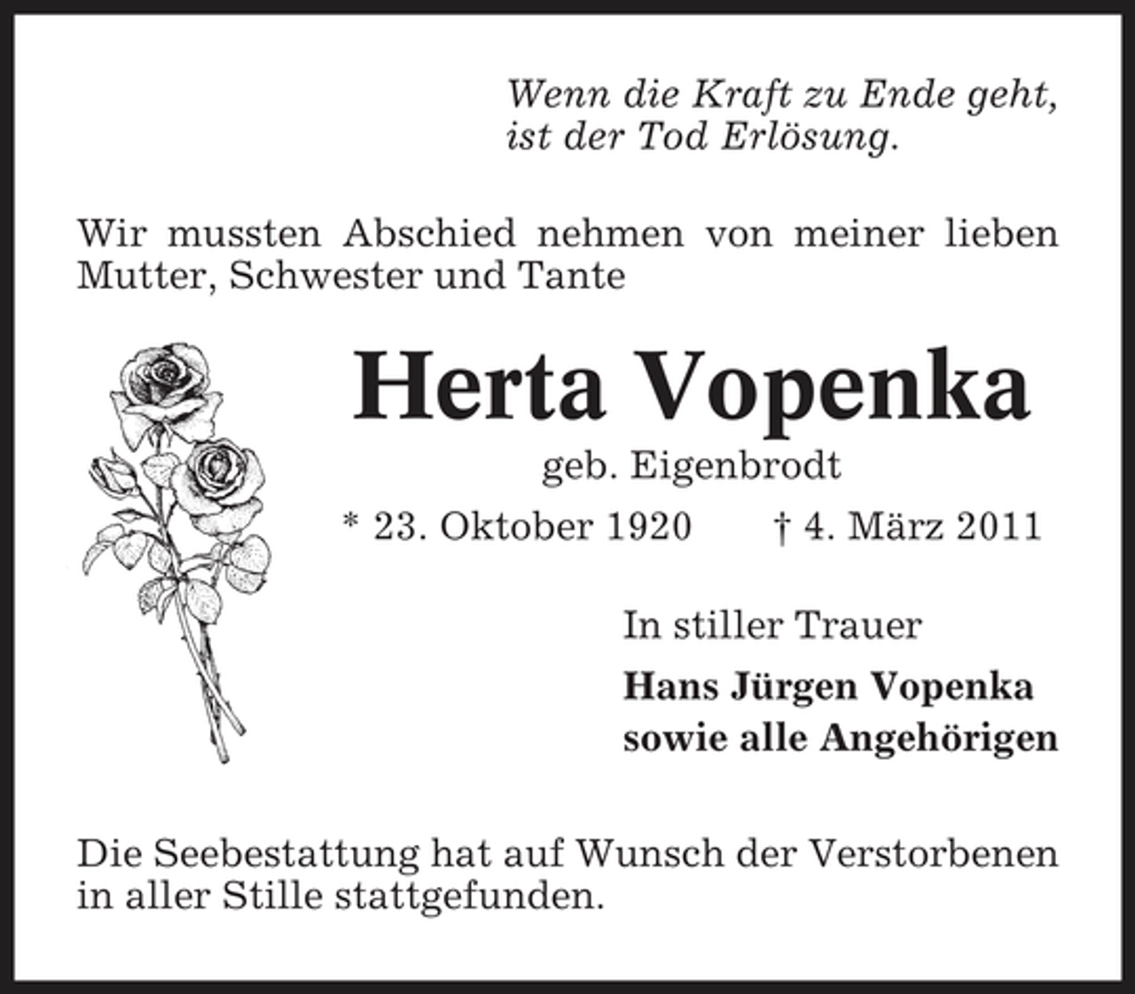 <p>Wenn die Kraft zu Ende geht, ist der Tod Erlösung. Wir mussten Abschied nehmen von meiner lieben Mutter, Schwester und Tante</p><p>Herta Vopenka<br />geb. Eigenbrodt * 23. Oktober 1920 † 4. März 2011 In stiller Trauer Hans Jürgen Vopenka sowie alle Angehörigen Die Seebestattung hat auf Wunsch der Verstorbenen in aller Stille stattgefunden.</p>