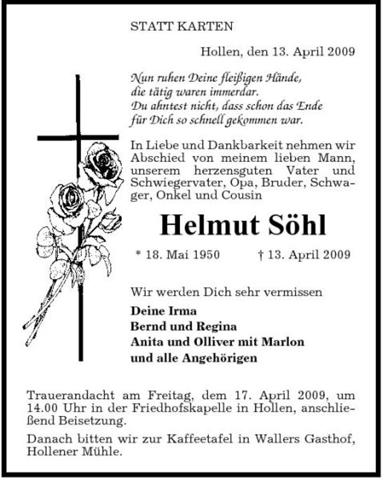 <p>STATT KARTEN Hollen, den 13. April 2009</p><p>Nun ruhen Deine fleißigen Hände, die tätig waren immerdar. Du ahntest nicht, dass schon das Ende für Dich so schnell gekommen war.<br />In Liebe und Dankbarkeit nehmen wir Abschied von meinem lieben Mann, unserem herzensguten Vater und Schwiegervater, Opa, Bruder, Schwager, Onkel und Cousin</p><p>Helmut Söhl<br />* 18. Mai 1950 † 13. April 2009 Wir werden Dich sehr vermissen Deine Irma Bernd und Regina Anita und Olliver mit Marlon und alle Angehörigen Trauerandacht am Freitag, dem 17. April 2009, um 14.00 Uhr in der Friedhofskapelle in Hollen, anschließend Beisetzung. Danach bitten wir zur Kaffeetafel in Wallers Gasthof, Hollener Mühle.</p>