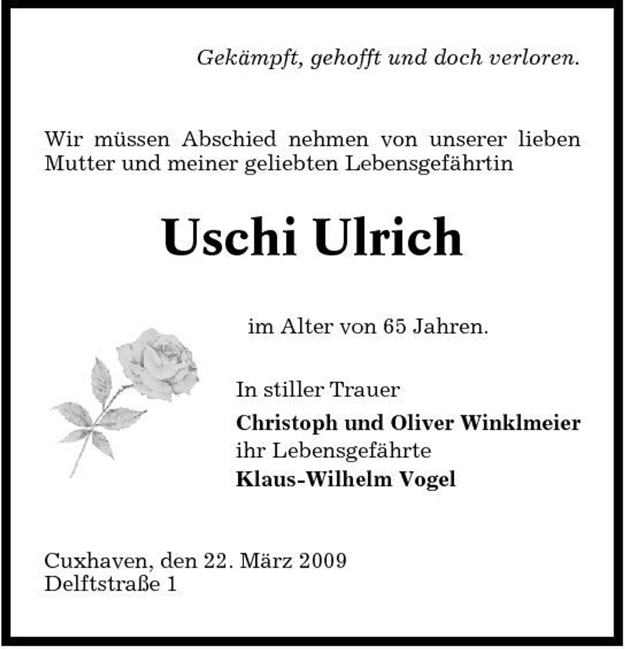 <p>Gekämpft, gehofft und doch verloren.</p><p>Wir müssen Abschied nehmen von unserer lieben Mutter und meiner geliebten Lebensgefährtin</p><p>Uschi Ulrich<br />im Alter von 65 Jahren. In stiller Trauer Christoph und Oliver Winklmeier ihr Lebensgefährte Klaus-Wilhelm Vogel</p><p>Cuxhaven, den 22. März 2009 Delftstraße 1</p>