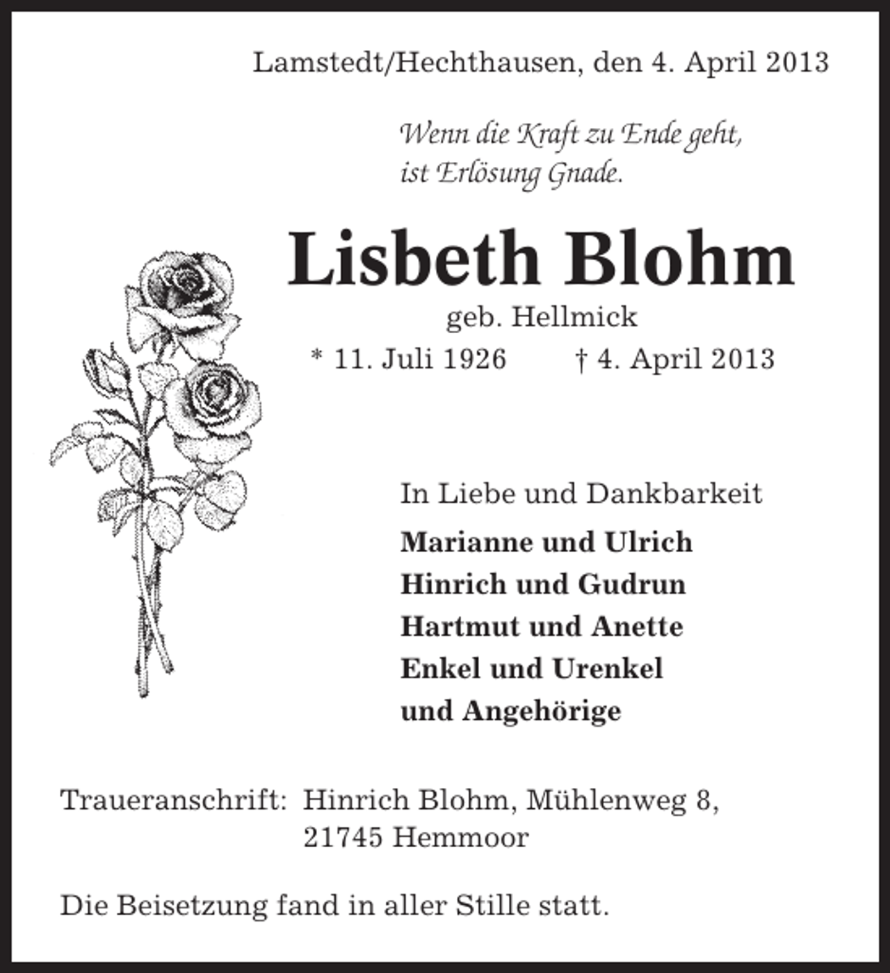 <p>Lamstedt/Hechthausen, den 4. April 2013</p><p>Wenn die Kraft zu Ende geht,<br />ist Erlösung Gnade.</p><p>Lisbeth Blohm<br />geb. Hellmick<br />* 11. Juli 1926<br />† 4. April 2013</p><p>In Liebe und Dankbarkeit<br />Marianne und Ulrich<br />Hinrich und Gudrun<br />Hartmut und Anette<br />Enkel und Urenkel<br />und Angehörige<br />Traueranschrift: Hinrich Blohm, Mühlenweg 8,<br />21745 Hemmoor<br />Die Beisetzung fand in aller Stille statt.</p>