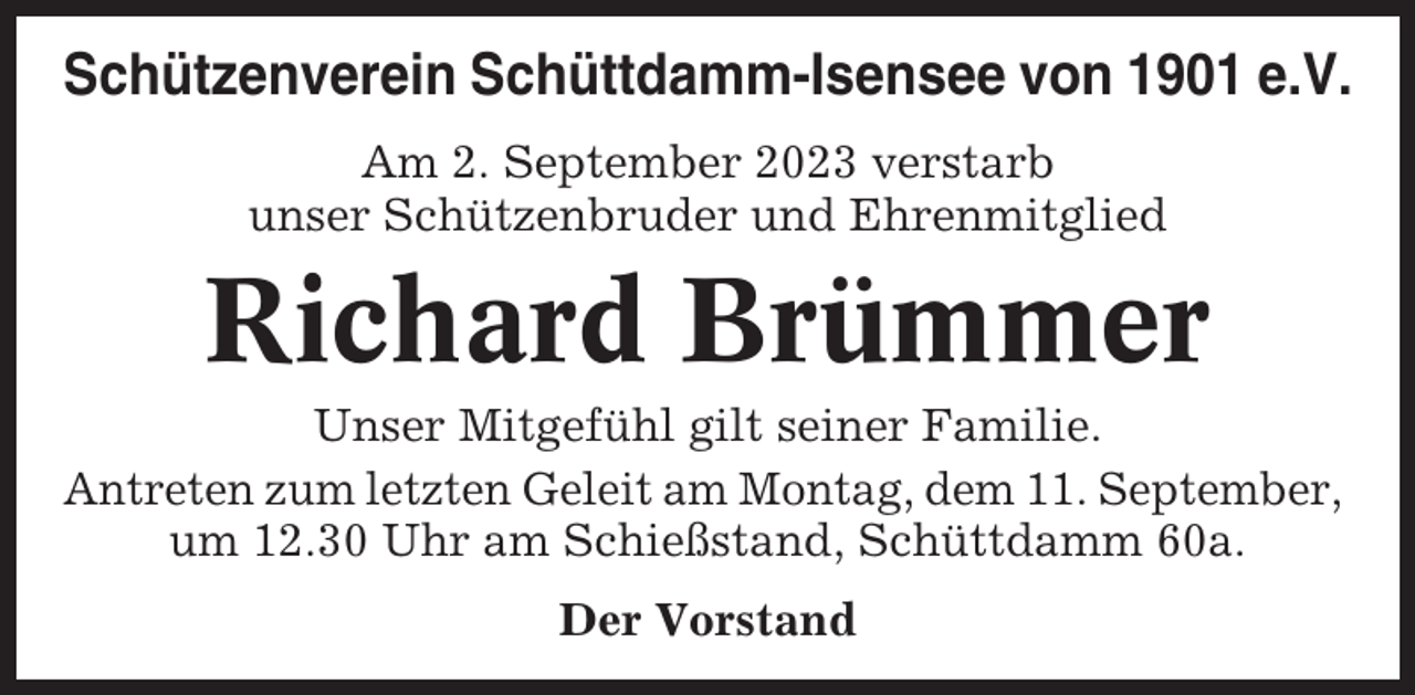 <p>Schützenverein Schüttdamm-Isensee von 1901 e.V.<br />Am 2. September 2023 verstarb<br />unser Schützenbruder und Ehrenmitglied</p><p>Richard Brümmer<br />Unser Mitgefühl gilt seiner Familie.<br />Antreten zum letzten Geleit am Montag, dem 11. September,<br />um 12.30 Uhr am Schießstand, Schüttdamm 60a.<br />Der Vorstand</p>