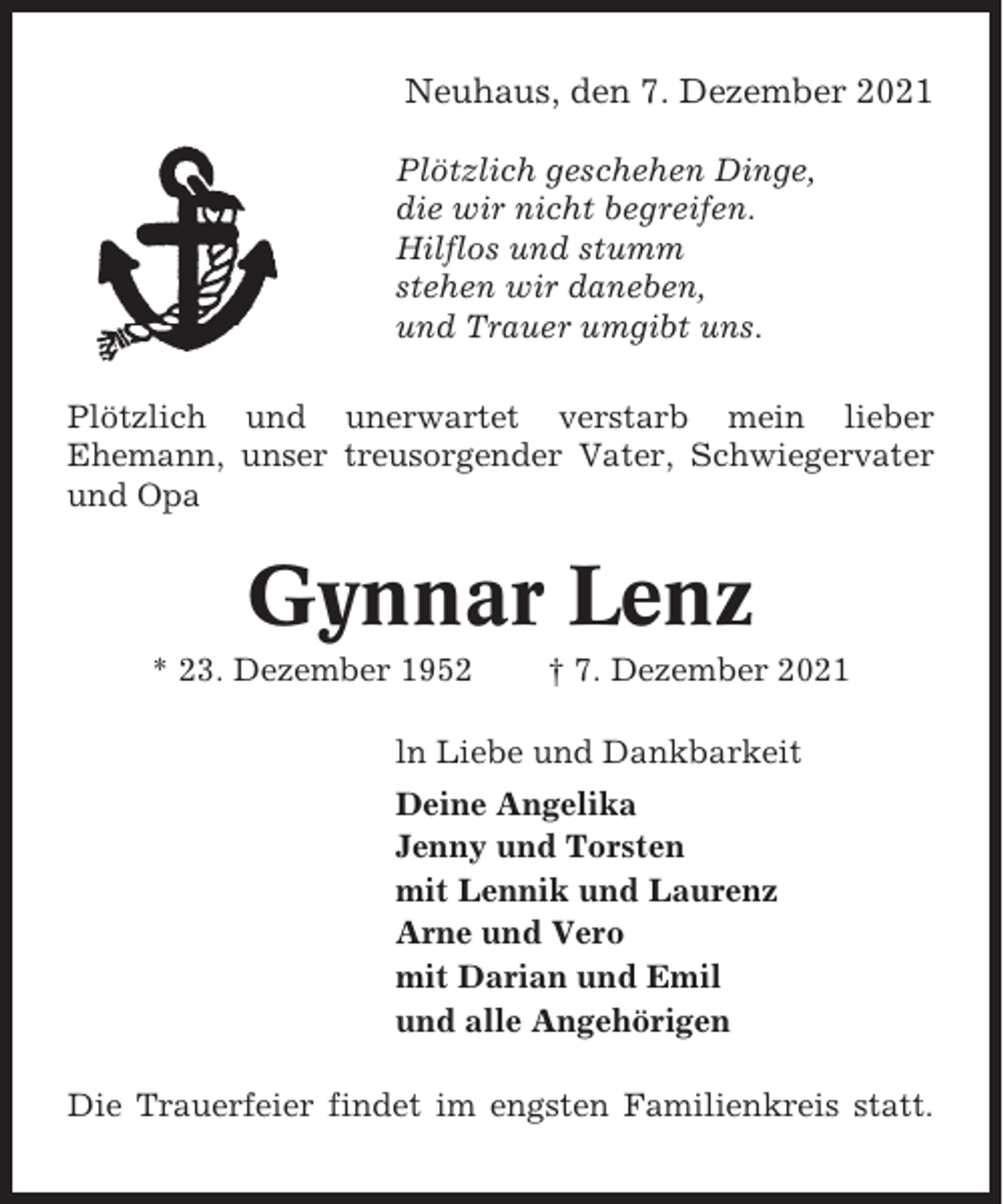 <p>Neuhaus, den 7. Dezember 2021<br />Plötzlich geschehen Dinge,<br />die wir nicht begreifen.<br />Hilflos und stumm<br />stehen wir daneben,<br />und Trauer umgibt uns.<br />Plötzlich und unerwartet verstarb mein lieber<br />Ehemann, unser treusorgender Vater, Schwiegervater<br />und Opa</p><p>Gynnar Lenz<br />* 23. Dezember 1952</p><p>† 7. Dezember 2021</p><p>ln Liebe und Dankbarkeit<br />Deine Angelika<br />Jenny und Torsten<br />mit Lennik und Laurenz<br />Arne und Vero<br />mit Darian und Emil<br />und alle Angehörigen<br />Die Trauerfeier findet im engsten Familienkreis statt.</p>