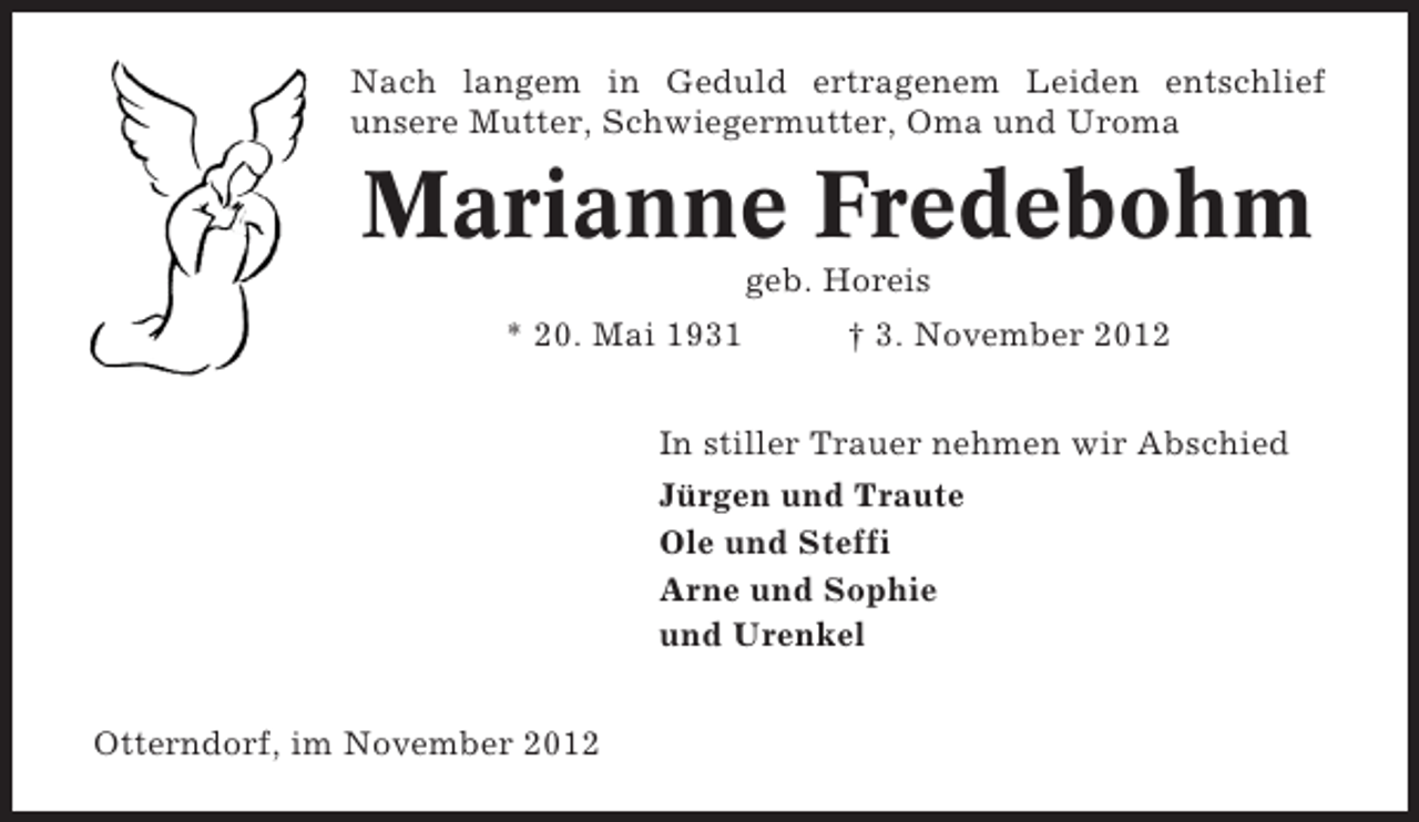 <p>Nach langem in Geduld ertragenem Leiden entschlief<br />unsere Mutter, Schwiegermutter, Oma und Uroma</p><p>Marianne Fredebohm<br />geb. Horeis<br />* 20. Mai 1931</p><p>† 3. November 2012</p><p>In stiller Trauer nehmen wir Abschied<br />Jürgen und Traute<br />Ole und Steffi<br />Arne und Sophie<br />und Urenkel<br />Otterndorf, im November 2012</p>
