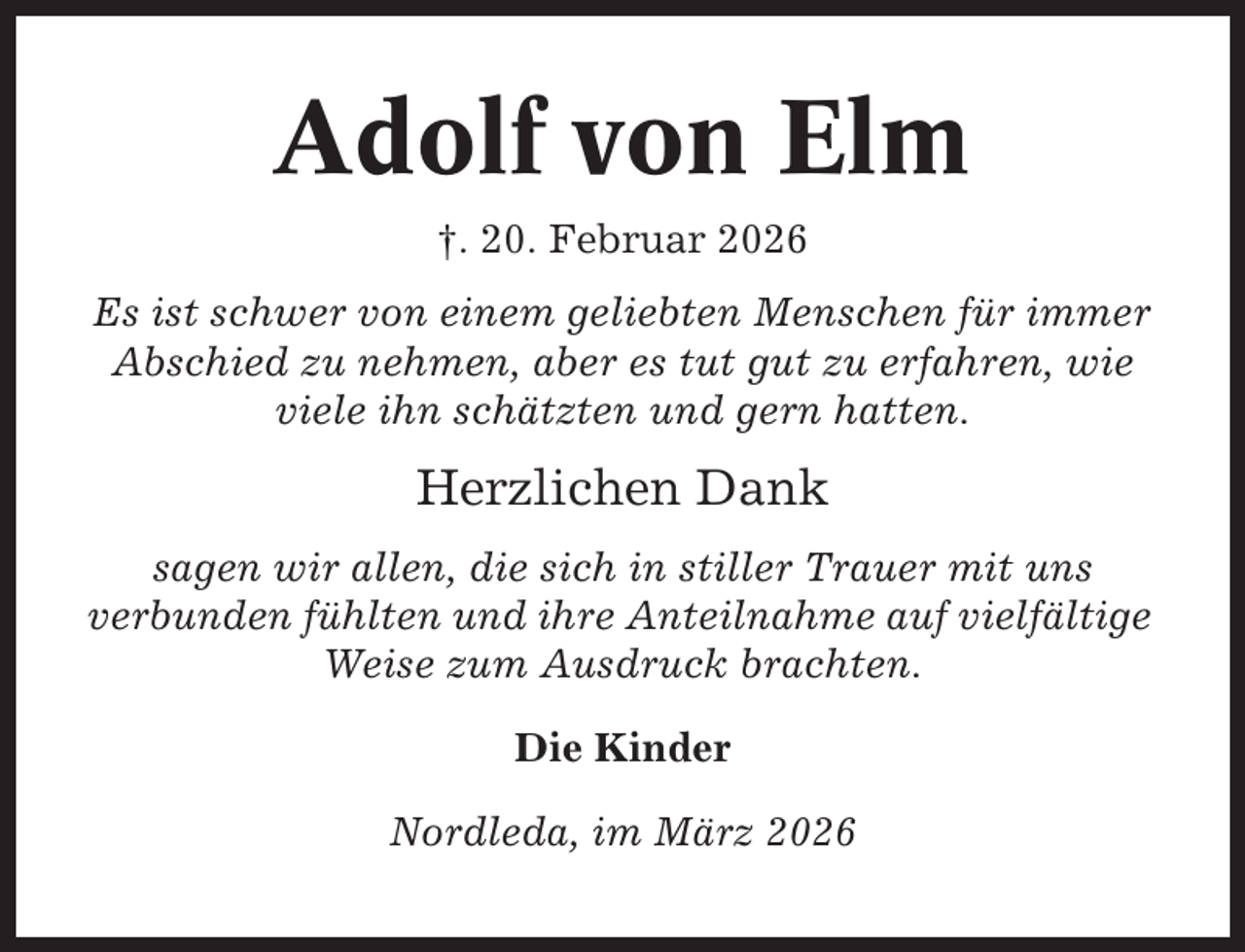 <p>Adolf von Elm<br />†. 20. Februar 2026<br />Es ist schwer von einem geliebten Menschen für immer<br />Abschied zu nehmen, aber es tut gut zu erfahren, wie<br />viele ihn schätzten und gern hatten.</p><p>Herzlichen Dank<br />sagen wir allen, die sich in stiller Trauer mit uns<br />verbunden fühlten und ihre Anteilnahme auf vielfältige<br />Weise zum Ausdruck brachten.<br />Die Kinder<br />Nordleda, im März 2026</p>