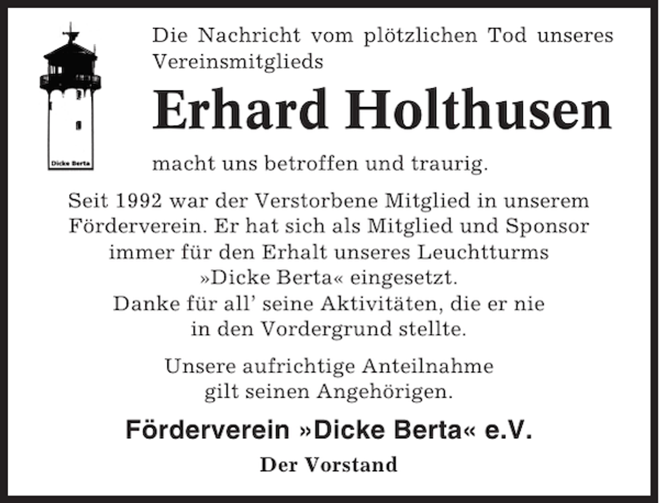 <p>Die Nachricht vom plötzlichen Tod unseres<br />Vereinsmitglieds</p>
<p>Erhard Holthusen<br />macht uns betroffen und traurig.<br />Seit 1992 war der Verstorbene Mitglied in unserem<br />Förderverein. Er hat sich als Mitglied und Sponsor<br />immer für den Erhalt unseres Leuchtturms<br />»Dicke Berta« eingesetzt.<br />Danke für all’ seine Aktivitäten, die er nie<br />in den Vordergrund stellte.<br />Unsere aufrichtige Anteilnahme<br />gilt seinen Angehörigen.</p>
<p>Förderverein »Dicke Berta« e.V.<br />Der Vorstand</p>