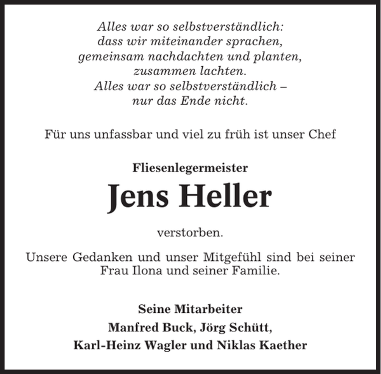 <p>Alles war so selbstverständlich:<br />dass wir miteinander sprachen,<br />gemeinsam nachdachten und planten,<br />zusammen lachten.<br />Alles war so selbstverständlich –<br />nur das Ende nicht.<br />Für uns unfassbar und viel zu früh ist unser Chef<br />Fliesenlegermeister</p><p>Jens Heller<br />verstorben.<br />Unsere Gedanken und unser Mitgefühl sind bei seiner<br />Frau Ilona und seiner Familie.<br />Seine Mitarbeiter<br />Manfred Buck, Jörg Schütt,<br />Karl-Heinz Wagler und Niklas Kaether</p>